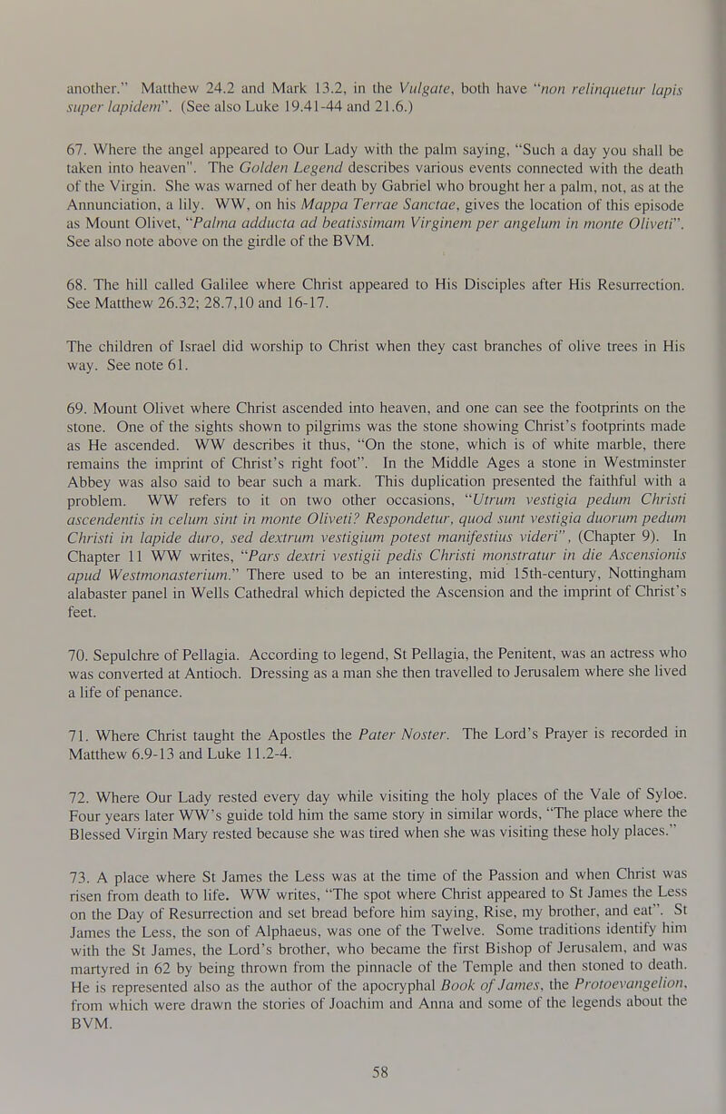 another. Matthew 24.2 and Mark 13.2, in the Vulgate, both have /ion relinquetur lapis super lapidein. (See also Luke 19.41 -44 and 21.6.) 67. Where the angel appeared to Our Lady with the palm saying, Such a day you shall be taken into heaven. The Golden Legend describes various events connected with the death of the Virgin. She was warned of her death by Gabriel who brought her a palm, not, as at the Annunciation, a lily. WW, on his Mappa Terrae Sanctae, gives the location of this episode as Mount Olivet, Palma adducta ad heatissimam Virginem per angelum in monte Oliveti. See also note above on the girdle of the BVM. 68. The hill called Galilee where Christ appeared to His Disciples after His Resurrection. See Matthew 26.32; 28.7,10 and 16-17. The children of Israel did worship to Christ when they cast branches of olive trees in His way. See note 61. 69. Mount Olivet where Christ ascended into heaven, and one can see the footprints on the stone. One of the sights shown to pilgrims was the stone showing Christ's footprints made as He ascended. WW describes it thus, On the stone, which is of white marble, there remains the imprint of Christ's right foot. In the Middle Ages a stone in Westminster Abbey was also said to bear such a mark. This duplication presented the faithful with a problem. WW refers to it on two other occasions, Uti-um vestigia pedum Christi ascendentis in celum sint in monte Oliveti? Respondetur, quod sunt vestigia duorum pedum Christi in lapide dura, sed dextrum vestigium potest manifestius videri, (Chapter 9). In Chapter 11 WW writes, Pars dextri vestigii pedis Christi monstratur in die Ascensionis apud Westmonasterium. There used to be an interesting, mid 15th-century, Nottingham alabaster panel in Wells Cathedral which depicted the Ascension and the imprint of Christ's feet. 70. Sepulchre of Pellagia. According to legend, St Pellagia, the Penitent, was an actress who was converted at Antioch. Dressing as a man she then travelled to Jerusalem where she lived a life of penance. 71. Where Christ taught the Apostles the Pater Master. The Lord's Prayer is recorded in Matthew 6.9-13 and Luke 11.2-4. 72. Where Our Lady rested every day while visiting the holy places of the Vale of Syloe. Four years later WW's guide told him the same story in similar words, The place where the Blessed Virgin Mary rested because she was tired when she was visiting these holy places. 73. A place where St James the Less was at the time of the Passion and when Christ was risen from death to life. WW writes, The spot where Christ appeared to St James the Less on the Day of Resurrection and set bread before him saying. Rise, my brother, and eat. St James the Less, the son of Alphaeus, was one of the Twelve. Some traditions identify him with the St James, the Lord's brother, who became the first Bishop of Jerusalem, and was martyred in 62 by being thrown from the pinnacle of the Temple and then stoned to death. He is represented also as the author of the apocryphal Book of James, the Protoevangelion, from which were drawn the stories of Joachim and Anna and some of the legends about the BVM.