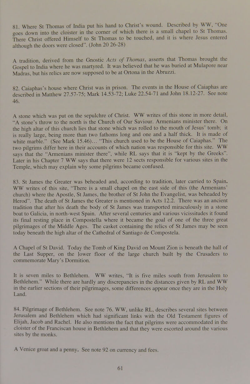 81. Where St Thomas of India pul his hand lo Christ's wound. Described by WW, One goes down into the cloister in the corner of which there is a small chapel to St Thomas. There Christ offered Himself to St Thomas to be touched, and it is where Jesus entered although the doors were closed. (John 20 26-28) A tradition, derived from the Gnostic Acts of Thomas, asserts that Thomas brought the Gospel to India where he was martyred. It was believed that he was buried at Mulapore near Madras, but his relics are now supposed to be at Ortona in the Abruzzi. 82. Caiaphas's house where Christ was in prison. The events in the House of Caiaphas are described in Matthew 27.57-75; Mark 14.53-72; Luke 22.54-71 and John 18.12-27. See note 46. A stone which was put on the sepulchre of Christ. WW writes of this stone in more detail, A stone's throw to the north is the Church of Our Saviour. Armenians minister there. On the high altar of this church lies that stone which was rolled to the mouth of Jesus' tomb; it is really large, being more than two fathoms long and one and a half thick. It is made of white marble. (See Mark 15.46)... This church used to be the House of Caiaphas. The two pilgrims differ here in their accounts of which nation was responsible for this site. WW says that the Armenians minister there, while RL says that it is kept by the Greeks. Later in his Chapter 7 WW says that there were 12 sects responsible for various sites in the Temple, which may explain why some pilgrims became confused. 83. St James the Greater was beheaded and, according to tradition, later carried to Spain. WW writes of this site, There is a small chapel on the east side of this (the Armenians' church) where the Apostle, St James, the brother of St John the Evangelist, was beheaded by Herod. The death of St James the Greater is mentioned in Acts 12.2. There was an ancient tradition that after his death the body of St James was transported miraculously in a stone boat to Galicia, in north-west Spain. After several centuries and various vicissitudes it found its final resting place in Compostella where it became the goal of one of the three great pilgrimages of the Middle Ages. The casket containing the relics of St James may be seen today beneath the high altar of the Cathedral of Santiago de Compostela. A Chapel of St David. Today the Tomb of King David on Mount Zion is beneath the hall of the Last Supper, on the lower floor of the large church built by the Crusaders to commemorate Mary's Dormition. It is seven miles to Bethlehem. WW writes, It is five miles south from Jerusalem to Bethlehem. While there are hardly any discrepancies in the distances given by RL and WW in the earlier sections of their pilgrimages, some differences appear once they are in the Holy Land. 84. Pilgrimage of Bethlehem. See note 76. WW, unlike RL, describes several sites between Jerusalem and Bethlehem which had significant links with the Old Testament figures of Elijah, Jacob and Rachel. He also mentions the fact that pilgrims were accommodated in the cloi.ster of the Franci.scan house in Bethlehem and that they were escorted around the various sites by the monks. A Venice groat and a penny. See note 92 on currency and fees.