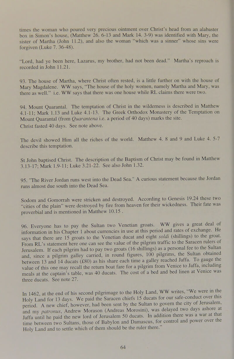 times the woman who poured very precious ointment over Christ's head from an alabaster box in Simon's house, (Matthew 26. 6-13 and Mark 14. 3-9) was identified with Mary, the sister of Martha (John 11.2), and also the woman which was a sinner whose sins were forgiven (Luke 7. 36-48). Lord, had ye been here, Lazarus, my brother, had not been dead. Martha's reproach is recorded in John 11.21. 93. The house of Martha, where Christ often rested, is a little further on with the house of Mary Magdalene. WW says, The house of the holy women, namely Martha and Mary, was there as well. i.e. WW says that there was one house while RL claims there were two. 94. Mount Quarantal. The temptation of Chiist in the wilderness is described in Matthew 4.1-11; Mark 1.13 and Luke 4.1-13. The Greek Orthodox Monastery of the Temptation on Mount Quarantal (from Quarantena i.e. a period of 40 days) marks the site. Christ fasted 40 days. See note above. The devil showed Him all the riches of the world. Matthew 4. 8 and 9 and Luke 4. 5-7 describe this temptation. St John baptised Christ. The description of the Baptism of Christ may be found in Matthew 3.13-17; Mark 1.9-11; Luke 3.21-22. See also John 1.32. 95. The River Jordan runs west into the Dead Sea. A curious statement because the Jordan runs almost due south into the Dead Sea. Sodom and Gomorrah were stricken and destroyed. Accordmg to Genesis 19.24 these two cities of the plain were destroyed by fire from heaven for their wickedness. Then fate was proverbial and is mentioned in Matthew 10.15 . 96. Everyone has to pay the Sultan two Venetian groats. WW gives a great deal of information in his Chapter 1 about currencies in use at this period and rates of exchange. He says that there are 15 groats to the Venetian ducat and eight soldi (shillings) to the groat. From RL's statement here one can see the value of the pilgrim traffic to the Saracen rulers of Jerusalem. If each pilgrim had to pay two groats (16 shillings) as a personal fee to the Sultan and since a pilgrim galley carried, in round figures, 100 pilgrims, the Sultan obtamed between 13 and 14 ducats (£80) as his share each tune a galley reached Jaffa. To gauge the value of this one may recall the return boat fare for a pilgrim from Venice to Jaffa, mcludmg meals at the captain's table, was 40 ducats. The cost of a bed and bed Imen at Venice was three ducats. See note 27. In 1462 at the end of his second pilgrimage to the Holy Land, WW writes, We were in the Holy Land for 13 days. We paid the Saracen chiefs 15 ducats for our safe-conduct over this period A new chief, however, had been sent by the Sultan to govern the city of Jerusalem, and my patronus, Andrew Morason (Andreas Morosini), was delayed two days ashore at Jaffa until he paid the new lord of Jerusalem 50 ducats. In addition there was a war at that time between two Sultans, those of Babylon and Damascus, for control and power over the Holy Land and to settle which of them should be the ruler there.