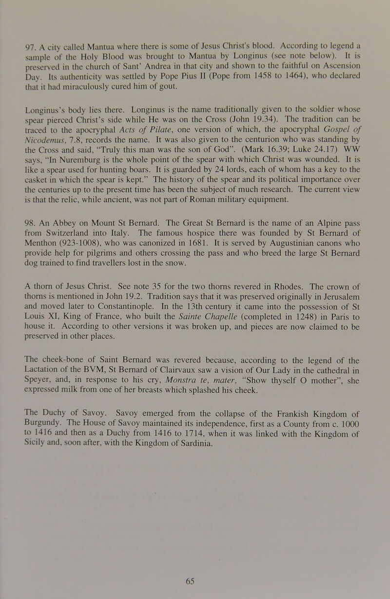 97. A city called Mantua where there is some of Jesus Christ's blood. According to legend a sample of the Holy Blood was brought to Mantua by Longinus (see note below). It is preserved in the church of Sant' Andrea in that city and shown to the faithful on Ascension Day. Its authenticity was settled by Pope Pius II (Pope from 1458 to 1464), who declared that it had miraculously cured him of gout. Longinus's body lies there. Longinus is the name traditionally given to the soldier whose spear pierced Christ's side while He was on the Cross (John 19.34). The tradition can be traced to the apocryphal Acts of Pilate, one version of which, the apocryphal Gospel of Nicodemus, 7.8, records the name. It was also given to the centurion who was standing by the Cross and said, Truly this man was the son of God. (Mark 16.39; Luke 24.17) WW says, In Nuremburg is the whole point of the spear with which Christ was wounded. It is like a spear used for hunting boars. It is guarded by 24 lords, each of whom has a key to the casket in which the spear is kept. The history of the spear and its political importance over the centuries up to the present time has been the subject of much research. The current view is that the relic, while ancient, was not part of Roman military equipment. 98. An Abbey on Mount St Bernard. The Great St Bernard is the name of an Alpine pass from Switzerland into Italy. The famous hospice there was founded by St Bernard of Menthon (923-1008), who was canonized in 1681. It is served by Augustinian canons who provide help for pilgrims and others crossing the pass and who breed the large St Bernard dog trained to find travellers lost in the snow. A thorn of Jesus Christ. See note 35 for the two thorns revered in Rhodes. The crown of thorns is mentioned in John 19.2. Tradition says that it was preserved originally in Jerusalem and moved later to Constantinople. In the 13th century it came into the possession of St Louis XI, King of France, who built the Sainte Chapelle (completed in 1248) in Paris to house it. According to other versions it was broken up, and pieces are now claimed to be preserved in other places. The cheek-bone of Saint Bernard was revered because, according to the legend of the Lactation of the BVM, St Bernard of Clairvaux saw a vision of Our Lady in the cathedral in Speyer, and, in response to his cry, Monstra te, mater, Show thyself O mother, she expressed milk from one of her breasts which splashed his cheek. The Duchy of Savoy. Savoy emerged from the collapse of the Prankish Kingdom of Burgundy. The House of Savoy maintained its independence, first as a County from c. 1000 to 1416 and then as a Duchy from 1416 to 1714, when it was linked with the Kingdom of Sicily and, soon after, with the Kingdom of Sardinia.