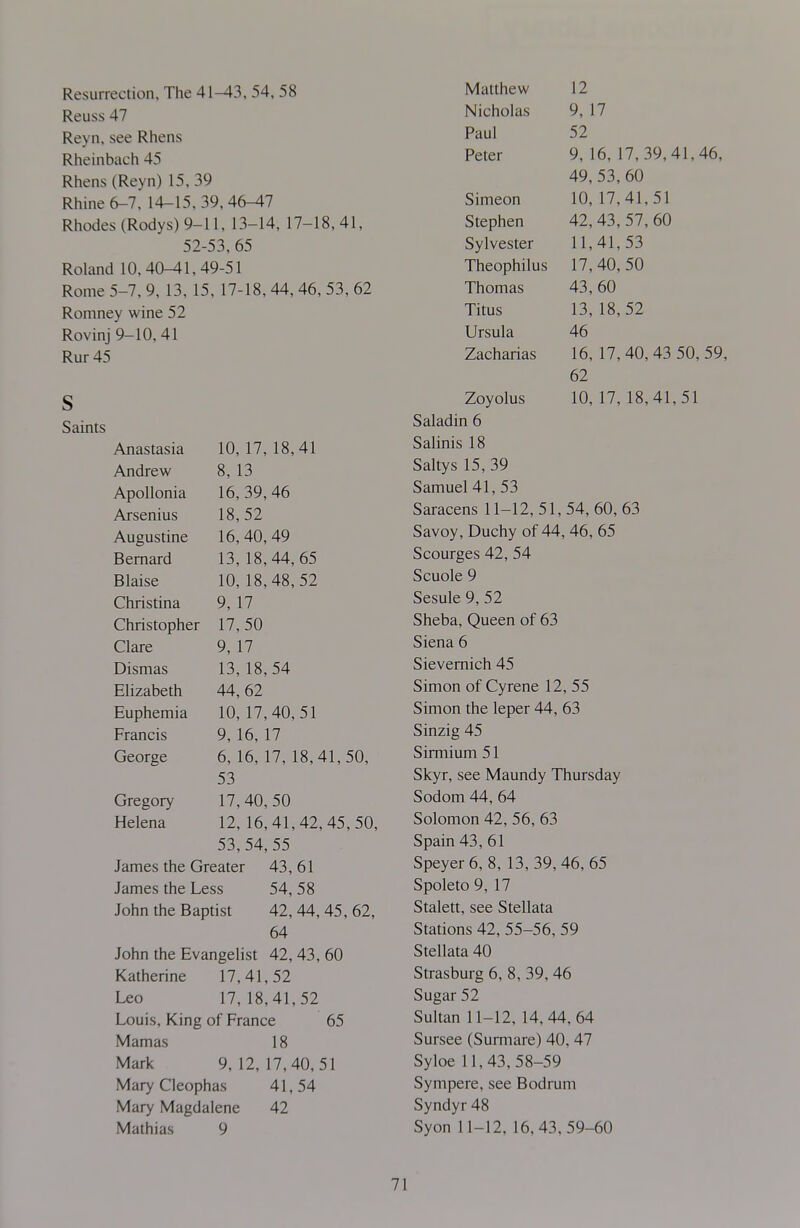 Resurrection, The 41^3, 54, 58 Reuss 47 Reyn. see Rhens Rheinbach 45 Rhens (Reyn) 15, 39 Rhine 6-7, 14-15,39,46-47 Rhodes (Rodys)9-ll, 13-14, 17-18,41, 52-53, 65 Roland 10,40-41,49-51 Rome 5-7, 9, 13, 15, 17-18, 44, 46. 53, 62 Romney wine 52 Rovinj 9-10, 41 Rur 45 S Saints Anastasia 10, 17, 18,41 Andrew 8, 13 Apollonia 16, 39,46 Arsenius 18,52 Augustine 16, 40, 49 Bernard 13, 18,44, 65 Blaise 10, 18,48,52 Christina 9, 17 Christopher 17,50 Clare 9, 17 Dismas 13, 18,54 Elizabeth 44, 62 Euphemia 10, 17,40,51 Francis 9, 16,17 George 6, 16, 17, 18,41,50, 53 Gregory 17, 40, 50 Helena 12, 16,41,42, 45,50, 53,54, 55 James the Greater 43, 61 James the Less 54, 58 John the Baptist 42, 44, 45, 62, 64 John the Evangelist 42, 43, 60 Katherine 17,41,52 Leo 17, 18,41,52 Louis, King of France 65 Mamas 18 Mark 9, 12, 17,40,51 Mary Cleoph as 41,54 Mary Magdalene 42 Mathias 9 Matthew Nicholas Paul Peter Simeon Stephen Sylvester Theophilus Thomas Titus Ursula Zacharias Zoyolus Saladin 6 Salinis 18 Saltys 15, 39 Samuel 41, 53 Saracens 11-12, 51, 54, 60, 63 Savoy, Duchy of 44, 46, 65 Scourges 42, 54 Scuole 9 Sesule 9, 52 Sheba, Queen of 63 Siena 6 Sievemich 45 Simon of Cyrene 12, 55 Simon the leper 44, 63 Sinzig 45 Sirmium 51 Skyr, see Maundy Thursday Sodom 44, 64 Solomon 42, 56, 63 Spain 43, 61 Speyer6, 8, 13,39, 46, 65 Spoleto9, 17 Stalett, see Stellata Stations 42, 55-56, 59 Stellata 40 Strasburg 6, 8, 39, 46 Sugar 52 Sultan 11-12, 14,44,64 Sursee (Surmare) 40. 47 Syloe 11,43,58-59 Sympere, see Bodrum Syndyr 48 Syon 11-12. 16,43,59-60 12 9, 17 52 9, 16, 17,39,41,46, 49, 53, 60 10, 17,41,51 42,43,57,60 11,41,53 17,40, 50 43,60 13, 18, 52 46 16, 17,40, 43 50, 59, 62 10, 17, 18,41,51