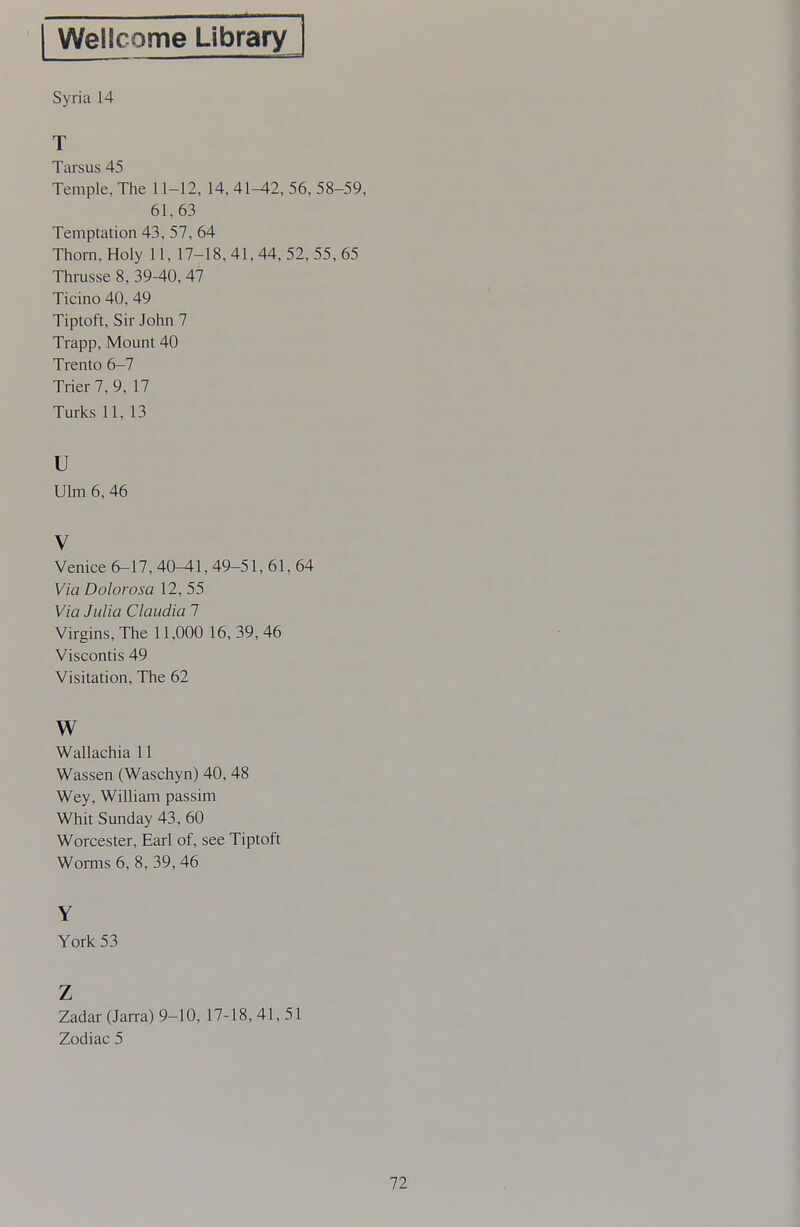 Wellcome Library Syria 14 T Tarsus 45 Temple, The 11-12, 14, 41^2, 56, 58-59, 61,63 Temptation 43, 57, 64 Thorn, Holy 11, 17-18,41,44, 52,55,65 Thrusse 8, 39-40, 47 Ticino 40, 49 Tiptoft, Sir John 7 Trapp, Mount 40 Trento 6-7 Trier 7, 9, 17 Turks 11, 13 u Ulm 6, 46 V Venice 6-17, 40^1, 49-51, 61, 64 Via Dolorosa 12, 55 Via Julia Claudia 1 Virgins, The 11,000 16, 39,46 Viscontis 49 Visitation, The 62 w Wallachia 11 Wassen (Waschyn) 40, 48 Wey, William passim Whit Sunday 43, 60 Worcester, Earl of, see Tiptoft Worms 6, 8, 39, 46 Y York 53 Z Zadar (Jarra) 9-10, 17-18, 41, 51 Zodiac 5