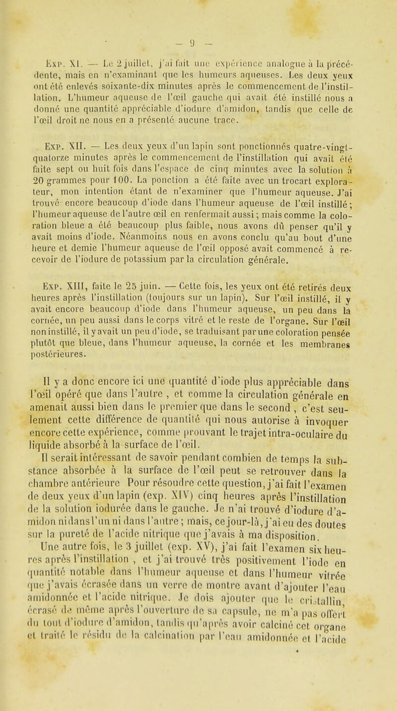 ËXP, M. — Le 2 juillet, j'ai lait une expérience analogue à la précé- dente, mais en n'examinant que les humeurs aqueuses. Les deux yeux ont été enlevés soixante-dix minutes après le commencement de l'instil- lation. L'humeur aqueuse de l'œil gauche qui avait été instillé nous a donné une quantité appréciable d'iodure d'amidon, tandis que celle de l'œil droit ne nous en a présenté aucune trace. Exp. XII. — Les deux yeux d'un lapin sont ponctionnés quatre-vingl- quatorze minutes après le commencement de l'instillation qui avait élé faite sept ou huit fois dans l'es|iace de cinq minutes avec la solution à 20 grammes pour 100. La ponction a été faite avec un trocart explora- teur, mon intention étant de n'examiner que l'humeur aqueuse. J'ai trouvé encore beaucoup d'iode dans l'humeur aqueuse de l'œil instillé ; l'humeur aqueuse de l'autre œil en renfermait aussi; mais comme la colo- ration bleue a été beaucoup plus faible, nous avons dû penser qu'il y avait moins d'iode. Néanmoins nous en avons conclu qu'au bout d'une heure et demie l'humeur aqueuse de l'œil opposé avait commencé à re- cevoir de l'iodure de potassium parla circulation générale. Exp. XIII, faite le 25 juin. — Cette fois, les yeux ont été retirés deux heures après l'instillation (toujours sur un lapin). Sur l'œil instillé, il y avait encore beaucoup d'iode dans l'humeur aqueuse, un peu dans la cornée, un peu aussi dans le corps vitré et le reste de l'organe. Sur l'œil non instillé, il y avait un peu d'iode, se traduisant par une coloration pensée plutôt que bleue, dans l'humeur aqueuse, la cornée et les membranes postérieures. Il y a donc encore ici une quantité d'iode plus appréciable dans l'œil opéré que dans l'autre , et comme la circulation générale en amenait aussi bien dans le premier que dans le second , c'est seu- lement cette différence de quantité qui nous autorise à invoquer encore cette expérience, comme [trouvant le trajet intra-oculaire du liquide absorbe à la surface de l'œil. Il serait intéressant de savoir pendant combien de temps la sub- stance absorbée à la surface de l'œil peut se retrouver dans la chambre antérieure Pour résoudre cette question, j'ai fait l'examen de deux yeux d'un lapin (exp. XIV) cinq heures après l'instillation de la solution iodurée dans le gauebe. Je n'ai trouvé d'iodure d'a- midon nidansl'un ni dans l'autre ; mais, ce jour-là, j'ai eu des doutes sur la pureté de l'acide nitrique que j'avais à ma disposition. Une autre fois, le 3 juillet (exp. XV), j'ai fait l'examen six heu- res après l'instillation , et j'ai trouvé très positivement l'iode en quantité notable dans l'humeur aqueuse et dans l'humeur vilrée que j'avais écrasée dans un verre de montre avant d'ajouter l'eau amidonnée et l'acide nitrique. Je dois ajouter que lé crUalli'n écrasé de môme après l'ouverture de sa capsule, ne m'a pas offert du tout d'iodure d'amidon, tandis qu'après avoir calciné cet organe et irailé le résidu de la calcinalion par l'eau amidonnée et l'acide