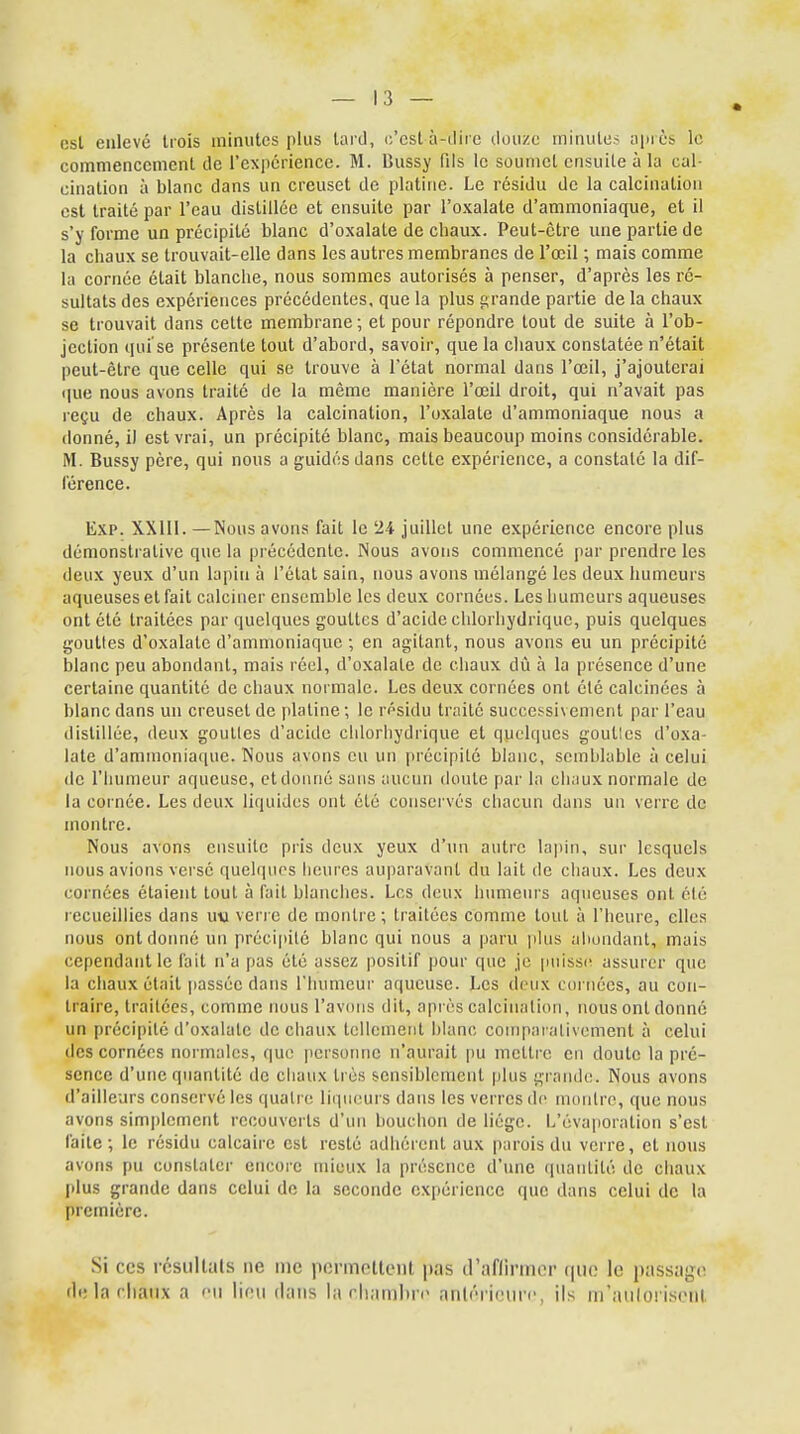 est enlevé trois minutes plus tard, c'est-à-dire douze minutes après le commencement de l'expérience. M. Bussy fils le soumet ensuite à la cal- cination à blanc dans un creuset de platine. Le résidu de la calcination est traité par l'eau distillée et ensuite par l'oxalale d'ammoniaque, et il s'y forme un précipité blanc d'oxalate de chaux. Peut-être une partie de la chaux se trouvait-elle dans les autres membranes de l'œil ; mais comme la cornée était blanche, nous sommes autorisés à penser, d'après les ré- sultats des expériences précédentes, que la plus grande partie de la chaux se trouvait dans cette membrane; et pour répondre tout de suite à l'ob- jection qui se présente tout d'abord, savoir, que la chaux constatée n'était peut-être que celle qui se trouve à l'état normal dans l'œil, j'ajouterai que nous avons traité de la même manière l'œil droit, qui n'avait pas reçu de chaux. Après la calcination, l'oxalate d'ammoniaque nous a donné, il est vrai, un précipité blanc, mais beaucoup moins considérable. M. Bussy père, qui nous a guidés dans celte expérience, a constaté la dif- férence. Exp. XXIII. —Nous avons fait le 24 juillet une expérience encore plus démonstrative que la précédente. Nous avons commencé par prendre les deux yeux d'un lapin à l'état sain, nous avons mélangé les deux humeurs aqueuses et fait calciner ensemble les deux cornées. Les humeurs aqueuses ont été traitées par quelques gouttes d'acide chlorhydriquc, puis quelques gouttes d'oxalate d'ammoniaque ; en agitant, nous avons eu un précipité blanc peu abondant, mais réel, d'oxalate de chaux dû à la présence d'une certaine quantité de chaux normale. Les deux cornées ont été calcinées à blanc dans un creuset de platine; le résidu traité successivement par l'eau distillée, deux gouttes d'acide chlorhydrique et quelques goutlcs d'oxa- late d'ammoniaque. Nous avons eu un précipité blanc, semblable à celui de l'humeur aqueuse, etdonné sans aucun doute par la chaux normale de la cornée. Les deux liquides ont été conservés chacun dans un verre de montre. Nous avons ensuite pris deux yeux d'un autre lapin, sur lesquels nous avions versé quelques heures auparavant du lait de chaux. Les deux cornées étaient tout à fait blanches. Los deux humeurs aqueuses ont été recueillies dans uta verre de montre; traitées comme tout à l'heure, elles nous ont donné un précipité blanc qui nous a paru plus abondant, mais cependant le fait n'a pas été assez positif pour que je puisse assurer que la chaux était passée dans l'humeur aqueuse. Les deux cordées, au con- traire, traitées, comme nous l'avons dit, après calcination, nous ont donné un précipité d'oxalate de chaux tellement blanc comparativement à celui des cornées normales, que personne n'aurait pu mettre en doute la pré- sence d'une quantité de chaux très sensiblement plus grande. Nous avons d'ailleurs conservé les quatre liqueurs dans les verres de montre, que nous avons simplement recouverts d'un bouchon de liège. L'éyaporation s'est faite; le résidu calcaire est resté adhérent aux parois du verre, et nous avons pu constater encore mieux la présence d'une quantité de chaux plus grande dans celui de la seconde expérience que dans celui de la première. Si ces résultais ne me permettent pas d'affirmer que le passage de la chaux a eu lieu dans la chambre antérieure, ils m'atitoriseùt