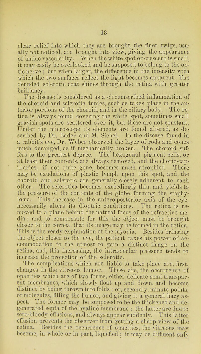 clear relief into wliich tliey are brouglit, the finer twigs, usu- ally not noticed, are brouglit into view, giving the appearance of undue vascularity. When the white spot or crescent is small, it may easily be overlooked and be supposed to belong to the op- tic nerve ; but when larger, the difference in the intensity with which the two surfaces reflect the light becomes apparent. The denuded sclerotic coat shines through the retina with greater brilliancy. The disease is considered as a circumscribed inflammation of the choroid and sclerotic tunics, such as takes place in the an- terior portions of the choroid, and in the ciliary body. The re- tina is always found covering the white spot, sometimes small grayish spots are scattered over it, but these are not constant. Under the microscope its elements arc found altered, as de- scribed by Dr. Bader and M. Sichel. In the disease found in a rabbit's eye, Dr. Weber observed the layer of rods and cones • much deranged, as if mechanically broken. The choroid suf- fers to the greatest degree. The hexagonal pigment cells, or at least their contents, are always removed, and the chorio-cap- illaries, if not quite gone, becomes much atrophied. There may be exudations of plastic lymph upon this spot, and the choroid and sclerotic are generally closely adherent to each other. The sclerotica becomes exceedingly thin, and yields to the pressure of the contents of the globe, forming the staphy- loma. This increase in the antero-posterior axis of the eye, necessarily alters its dioptric conditions. The retina is re- moved to a plane behind the natural focus of the refractive me- dia ; and to compensate for this, the object must be brought closer to the cornea, that its image may be formed in the retina. This is the ready explanation of the myopia. Besides bringing the object closer to the eye, the patient taxes his power of ac- commodation to the utmost to gain a distinct image on the retina, and, this increasing, the intra-ocular pressure tends to increase the projection of the sclerotic. The complications which are liable to take place are, first, changes in the vitreous humor. These are, the occurrence of opacities which are of two forms, either delicate semi-transpar- ent membranes, which slowly float up and down, and become distinct by being thrown into folds ; or, secondly, minute points, or molecules, filling the humor, and giving it a general hazy as- pect. The former may be supposed to be the thickened and de- generated septa of the hyaline membrane ; the latter arc due to scro-bloody effusions, and always appear suddenly. This latter effusion prevents the observer from getting a sharp view of the retina. Besides the occurrence of opacities, the vitreous may become, in whole or in part, liquefied ; it may be diflluent only