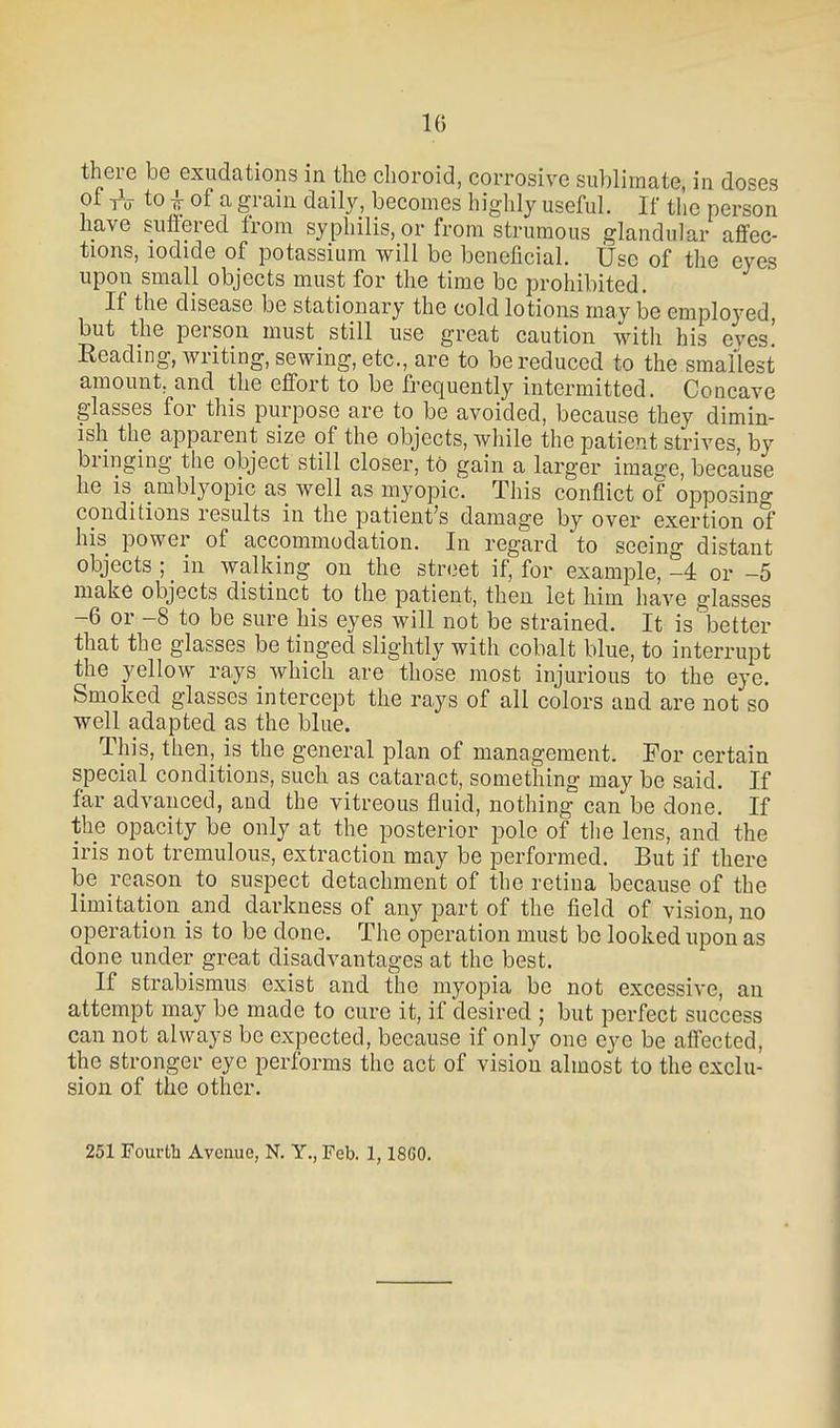 there be exudations in the choroid, corrosive sublimate, in doses of tV to ^ of a gram daily, becomes highly useful. If tlio person have suflered from syphilis, or from strumous glandular affec- tions, iodide of potassium vs^ill be beneficial. Use of the eyes upon small objects must for the time be prohibited. If the disease be stationary the cold lotions may be employed, but the person must still use great caution with his eyes! Reading, writing, sewing, etc., are to be reduced to the smallest amount, and the effort to be frequently intermitted. Concave glasses for this purpose are to be avoided, because they dimin- ish the apparent size of the objects, while the patient strives, by bringing the object still closer, to gain a larger image, because he is amblyopic as well as myopic. This conflict of opposing conditions results in the patient's damage by over exertion of his power of accommodation. In regard to seeing distant objects ; in walking on the street if, for example, -4 or -5 make objects distinct to the patient, then let him have glasses -6 or -8 to be sure his eyes will not be strained. It is better that the glasses be tinged slightly with cobalt blue, to interrupt the yellow rays which are those most injurious to the eye. Smoked glasses intercept the rays of all colors and are not so well adapted as the blue. This, then, is the general plan of management. For certain special conditions, such as cataract, something may be said. If far advanced, and the vitreous fluid, nothing can be done. If the opacity be only at the posterior pole of tlie lens, and the iris not tremulous, extraction may be performed. But if there be reason to suspect detachment of the retina because of the limitation and darkness of any part of the field of vision, no operation is to be done. The operation must be looked upon as done under great disadvantages at the best. If strabismus exist and the myopia be not excessive, an attempt may be made to cure it, if desired ; but perfect success can not always be expected, because if only one eye be affected, the stronger eye performs the act of vision almost to the exclu- sion of the other. 251 Fourth Avenue, N. Y., Feb. 1,18G0.