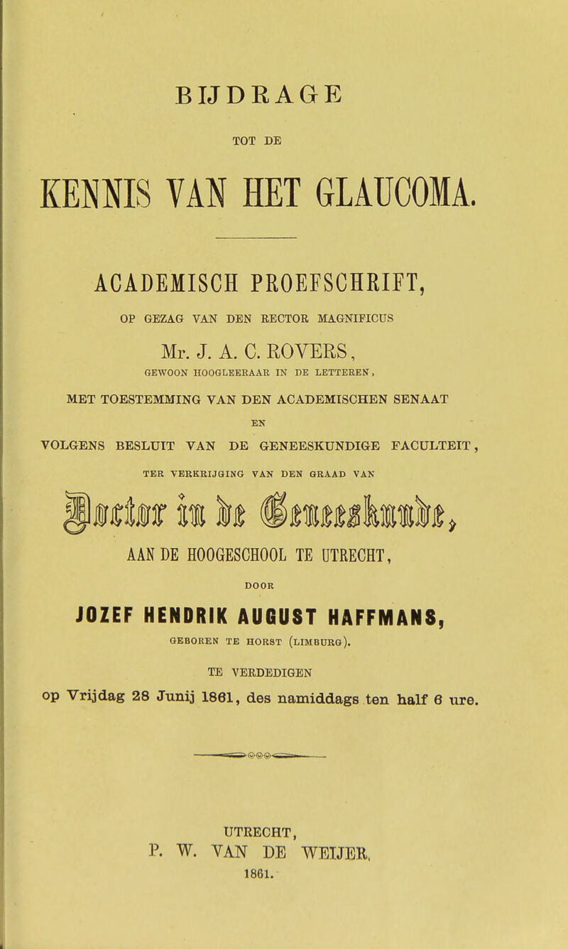 TOT DE KENNIS VAN HET GLAUCOMA. ACADEMISCH PROEFSCHRIFT, OP GEZAG VAN DEN RECTOR MAGNIFICUS Mr. J. A. C. ROVERS, GEWOON HOOGLKEKAAR IN DE LETTEREN, MET TOESTEMMING VAN DEN ACADEMISCHEN SENAAT EN VOLGENS BESLUIT VAN DE GENEESKUNDIGE FACULTEIT, TER VERKRIJQING VAN DEN GRAAD VAN AAN DE HOOGESCHOOL TE UTRECHT, DOOR JOZEF HENDRIK AUGUST HAFFMANS, GEBOREN TE HORST (lIMBÜRG). TB VERDEDIGEN op Vrijdag 28 Junij 1861, des namiddags ten half 6 nre. UTRECHT, P. W. YAN DE WEIJER. 1861.