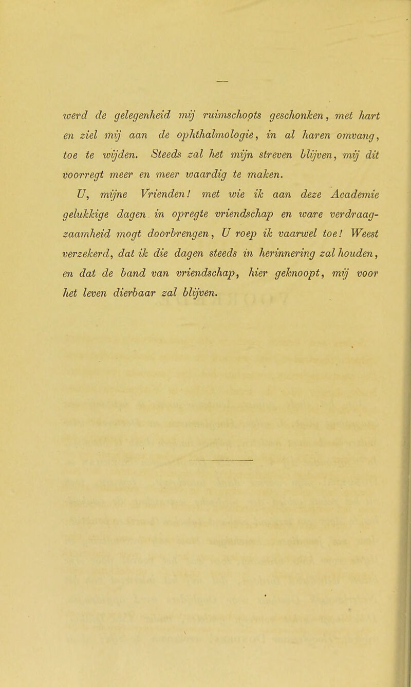 werd de gelegenheid mij ruimschoots geschonken, met hart en ziel mij aan de ophthalmologie, in al haren omvang, toe te wijden. Steeds zal het mijn streven blijven, mij dit voorregt meer en meer waardig te maken. U, mijne Vrienden! met wie ik aan deze Academie gelukkige dagen in opregte vriendschap en ware verdraag- zaamheid mogt doorbrengen, U roep ik vaarwel toe! Weest verzekerd, dat ik die dagen steeds in herinnering zal houden, en dat de band van vriendschap, hier geknoopt, mij voor het leven dierbaar zal blijven.