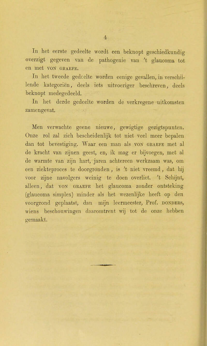 In het eerste gedeelte wordt een beknopt geschiedkundig overzigt gegeven van de pathogenie van 't glaucoma tot en met von gbaepe. In het tweede gedeelte worden eenige gevallen, in verschil- lende kategoriën, deels iets uitvoeriger beschreven, deels beknopt medegedeeld. In het derde gedeelte worden de verkregene uitkomsten zamengevat. Men verwachte geene nieuwe, gewigtige gezigtspunten. Onze rol zal zich bescheidenlijk tot niet veel meer bepalen dan tot bevestiging. Waar een man als von grabfe met al de kracht van zijnen geest, en, ik mag er bijvoegen, met al de warmte van zijn hart, jaren achtereen werkzaam was, om een ziekteproces te doorgronden, is 't niet vreemd, dat hij voor zijne navolgers weinig te doen overliet, 't Schijnt, alleen, dat von graefe het glaucoma zonder ontsteking (glaucoma simplex) minder als het wezenlijke heeft op den voorgrond geplaatst, dan mijn leermeester, Prof. donders, wiens beschouwingen daaromtrent wij tot de onze hebben gemaakt.