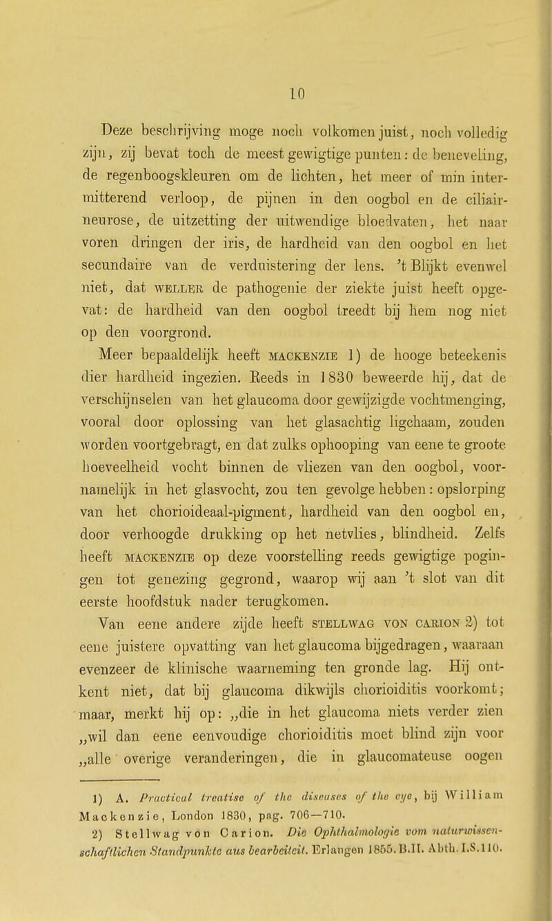 Deze beschrijving moge iiooli volkomen juist, noch volledig zijn, zij bevat toch de meest gewigtige punten: de beneveling, de regenboogskleuren om de lichten, het meer of min inter- mitterend verloop, de pijnen in den oogbol en de ciliair- neurose, de uitzetting der uitwendige bloedvaten, het naar voren dringen der iris, de hardheid van den oogbol en het secundaire van de verduistering der lens. 't Blijkt evenwel niet, dat weller de pathogenie der ziekte juist heeft opge- vat: de hardheid van den oogbol treedt bij hem nog niet op den voorgrond. Meer bepaaldelijk heeft mackenzie 1) de hooge beteekenis dier hardheid ingezien. Eeeds in ]830 beweerde hij, dat de verschijnselen van het glaucoma door gewijzigde vochtmenging, vooral door oplossing van het glasachtig ligchaam, zouden worden voortgebragt, en dat zulks ophooping van eene te groote hoeveelheid vocht binnen de vliezen van den oogbol, voor- namelijk in het glasvocht, zou ten gevolge hebben: opslorping van liet chorioideaal-pigment, hardheid van den oogbol en, door verhoogde drukking op het netvlies, blindheid. Zelfs heeft MACKENZIE op deze voorstelling reeds gewigtige pogui- gen tot genezing gegrond, waarop wij aan 't slot van dit eerste hoofdstuk nader terugkomen. Van eene andere zijde heeft sïellwag von carion 2) tot eene juistere opvatting van het glaucoma bijgedragen, waaraan evenzeer de klinische waarneming ten gronde lag. Hij ont- kent niet, dat bij glaucoma dikwijls cliorioiditis voorkomt; maar, merkt hij op: „die in het glaucoma niets verder zien „wil dan eene eenvoudige chorioiditis moet blind zijn voor „alle overige veranderingen, die in glaucomateuse oogen 1) A. Pructicul treatisc of the diseuscs of the ei/e, bij Williain Mackenzie, London 1830, pag. 706—710. 2) Steilwagvön Carion. Die Ophthalinologie vont naiurwmen- schaftlichcn Stand2mnldc aus hearheiteit. Erlangen 1855. B.It. Abth. I.S.110.