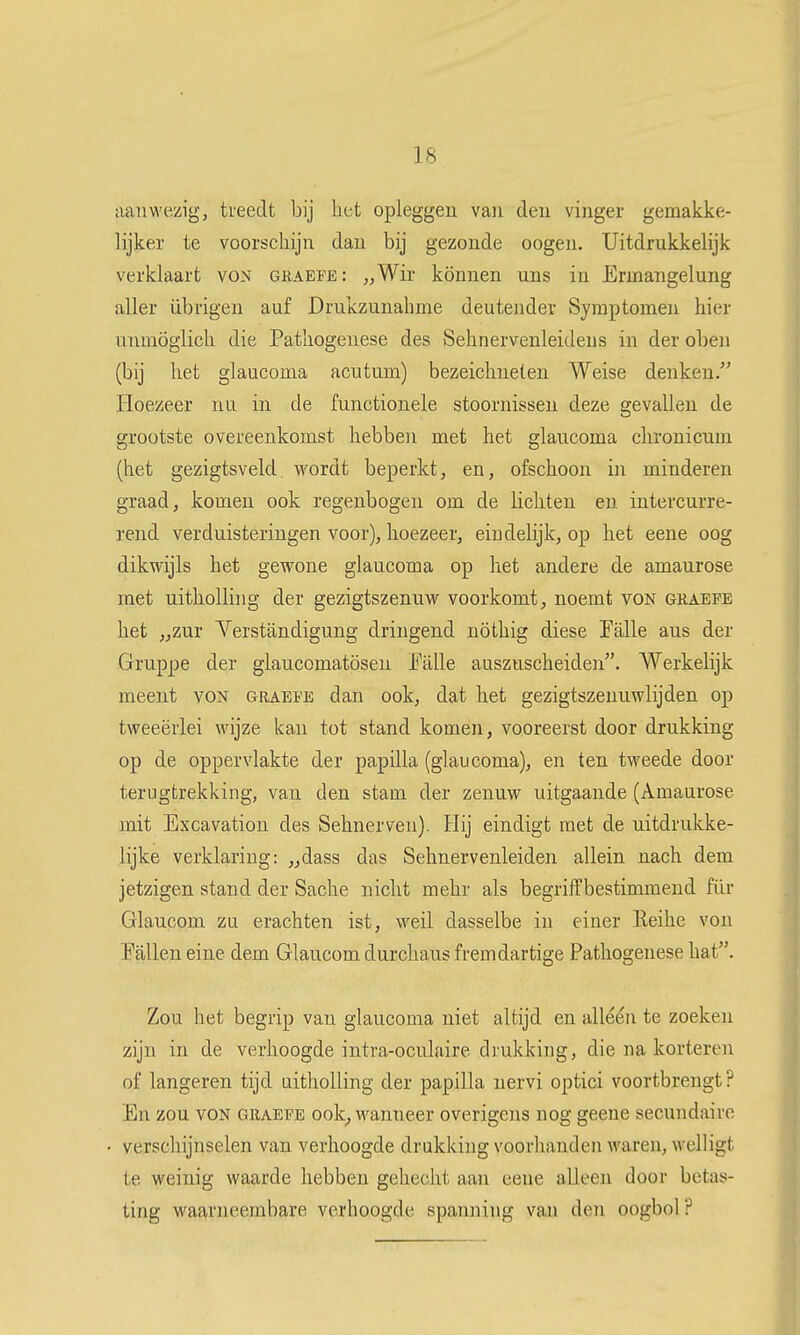 aanwezig, treedt bij het opleggen van den vinger gemakke- lijker te voorschijn dan bij gezonde oogen. Uitdrukkelijk verklaart voN guaefe: „Wir können uns in Ermangelung aller übrigen auf Drukzunahme deutendev Symptomen hier nnmögiich die Pathogenese des vSehnervenleidens in der oben (bij het glaucoma acutum) bezeiclinelen Weise denken. Hoezeer nu in de functionele stoornissen deze gevallen de grootste overeenkomst hebben met het glaucoma clironicum (het gezigtsveld wordt beperkt, en, ofschoon in minderen graad, komen ook regenbogen om de lichten en intercurre- rend verduisteringen voor), hoezeer, eindelijk, op het eene oog dikwijls het gewone glaucoma op het andere de amaurose met uitholling der gezigtszenuw voorkomt, noemt von guaepe het ,,zur Yerstancligung dringend nöthig diese Talie aus der Gruppe der glaucomatösen Falie auszuscheiden. Werkelijk meent von graefe dan ook, dat het gezigtszenuwlijden op tweeërlei wijze kan tot stand komen, vooreerst door drukking op de oppervlakte der papilla (glaucoma), en ten tweede door terugtrekking, van den stam der zenuw uitgaande (Amaurose mit Excavation des Sehnerven). Hij eindigt met de uitdrukke- lijke verklaring: „dass das Sehnervenleiden allein nach dem jetzigen stand der Sache nicht mehr als begriffbestimmeud für Glaucom zu erachten ist, weil dasselbe in einer Eeihe von Pallen eine dem Glaucom durchaus fremdartige Pathogenese hat. Zou het begrip van glaucoma niet altijd en alléén te zoeken zijn in de verhoogde intra-oculaire drukking, die na korteren of langeren tijd uitholling der papilla nervi optici voortbrengt? En zou VON graefe ook^ wanneer overigens nog geene secundaire verschijnselen van verhoogde drukking voorhanden waren, welligt te weinig waarde hebben gehecht aan eene alleen door betas- ting waarneembare verhoogde spanning van den oogbol ?