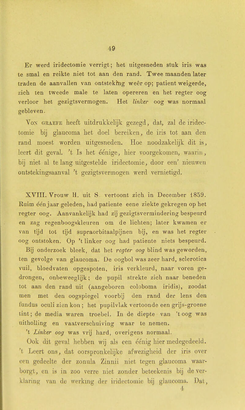 Er werd iridectomie verrigt; het uitgesneden stuk iris was te smal en reikte niet tot aan den rand. Twee maanden later traden de aanvallen van ontstekfng weêr op; patiënt weigerde, zich ten tweede male te laten opereren en het regter oog verloor het gezigtsvermogen. Het linker oog was normaal gebleven. VoN GRAEFE heeft uitdrukkelijk gezegd, dat, zal de iridec- tomie bij glaucoma het doel bereiken, de iris tot aan den rand moest worden uitgesneden. Hoe noodzakelijk dit is, leert dit geval, 't Is het éénige, hier voorgekomen, waarin, bij niet al te lang uitgestelde iridectomie, door een' nieuwen ontstekingsaanval 't gezigtsvermogen werd vernietigd. XVin. Vrouw li. uit S. vertoont zich in December 1859. Ruim één jaar geleden, had patiënte eene ziekte gekregen op het regter oog. Aanvankelijk had zij gezigtsvermindering bespeurd en zag refirenbooor.skleuren om de lichten; later kwamen er van tijd tot tijd supraorbitaalpijnen bij, en was het regter oog ontstoken. Op 't linker oog had patiënte niets bespeurd. Bij onderzoek bleek, dat het regter oog blind was geworden, ten gevolge van glaucoma. De oogbol was zeer hard, sclerotica vuil, bloedvaten opgespoten, iris verkleurd, naar voren ge- drongen, onbeweeglijk; de pupil strekte zich naar beneden tot aan den rand uit (aangeboren coloboma iridis), zoodat men met den oogspiegel voorbij den rand der lens den fundus oculi zien kon ; het pupilvlak vertoonde een grijs-groene tint; de media waren troebel. In de diepte van 'toog was uitholling en vaatverschuiving waar te nemen. 't Linker oog was vrij hard, overigens normaal. Ook dit geval hebben wij als een éénig hier medegedeeld, 't Leert ons, dat oorspronkelijke afwezigheid der iris over een gedeelte der zonula Zinnii niet tegen glaucoma waar- borgt, en is in zoo verre niet zonder beteekenis bij de ver- klaring van de werkmg der iridectoQiie bij glaucoma. Dat, 4