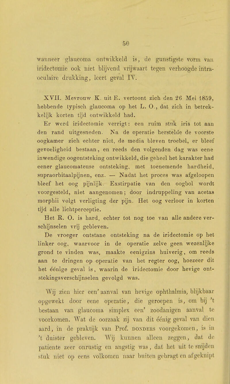 5« M'anneer glaiicoma ontwikkeld is, de gunstigste vorm vaii iridectoïnie ook niet blijvend vrijwaart tegen verhoogde intra- oculaire drukking, leert geval IV, XVII. Mevrouw K. uit E. vertoont zich den 26 Mei 1859, hebbende typisch glaucoma op het L. O., dat zich in betrek- kelijk korten tijd ontwikkeld had. Er werd iridectomie verrigt: een ruim stuk iris tot aan den rand uitgesneden. Na de operatie herstelde de voorste oogkamer zich echter niet, de media bleven troebel, er bleef gevoeligheid bestaan, en reeds den volgenden dag was eene inwendige oogontsteking ontwikkeld, die geheel het karakter had eener glaucomateuse ontsteking, met toenemende hardheid, supraorbitaalpijnen, enz. — Nadat het proces was afgeloopen bleef het oog pijnlijk. Exstirpatie van den oogbol wordt voorgesteld, niet aangenomen; door indruppeling van acetas morphii volgt verligting der pijn. Het oog verloor in korten tijd alle lichtperceptie. Het R. O. is hard, echter tot nog toe van alle andere ver- schijnselen vrij gebleven. De vroeger ontstane ontsteking na de iridectomie op het linker oog, waarvoor in de operatie zelve geen wezenlijke grond te vinden was, maakte eenigzins huiverig, om reeds aan te dringen op operatie van het regter oog, hoezeer dit het éénige geval is, waarin de iridectomie door hevige ont- stekingsverschijnselen gevolgd was. Wij zien hier een^ aanval van hevige ophthalraia, blijkbaar opgewekt door eene operatie, die geroepen is, om bij 't bestaan van glaucoma simplex een' zoodauigen aanval te voorkomen. Wat de oorzaak zij van dit éénig geval van dien aard, in de praktijk van Prof. donders voorgekomen, is in 't duister gebleven. Wij kunnen alleen zeggen, dat de patiënte zeer onrustig en angstig Avas, dat het uit te snijden stuk niet op eens volkomen naar buiten gebragt en afgeknipt