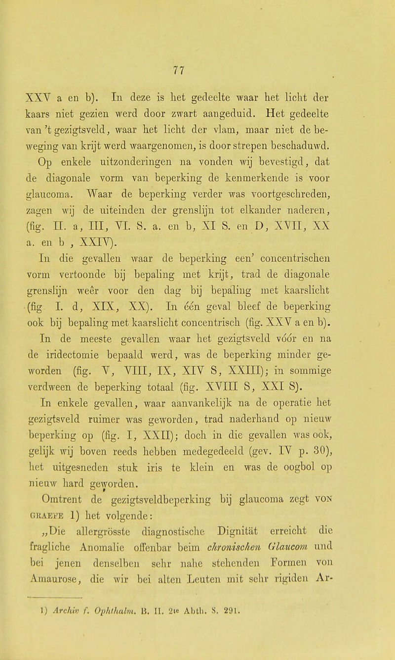 XXV a en b). In deze is liet gedeelte waar liet liclit der kaars niet gezien werd door zwart aangeduid. Het gedeelte van 't gezigtsveld, waar het licht der vlam, maar niet de be- weging van krijt werd waargenomen, is door strepen beschaduwd. Op enkele uitzonderingen na vonden wij bevestigd, dat de diagonale vorm van beperking de kenmerkende is voor glaucoraa. Waar de beperking verder was voortgeschreden, zagen wij de uiteinden der grenslijn tot elkander naderen, (fig. n. a, III, YL S. a. en b, XI S. en D, XVII, XX a. en b , XXLY). In die gevallen waar de beperking een' coiicentrischeii vorm vertoonde bij bepaling met krijt, trad de diagonale grenslijn M'eêr voor den dag bij bepaling met kaarslicht (fig 1. d, XIX, XX). In één geval bleef de beperking ook bij bepaling met kaarslicht concentrisch (fig. XXV a en b). In de meeste gevallen waar het gezigtsveld voor en na de iridectomie bepaald werd, was de beperking minder ge- worden (fig. V, VIII, IX, XIV S, XXIII); in sommige verdween de beperking totaal (fig. XVIII S, XXI S). In enkele gevallen, waar aanvankelijk na de operatie het gezigtsveld ruimer was geworden, trad naderhand op nieuw beperkiug op (fig. I, XXII); doch in die gevallen was ook, gelijk wij boven reeds hebben medegedeeld (gev. IV p. 30), het uitgesneden stuk iris te Idein en was de oogbol op nieuw hard geworden. Omtrent de gezigtsveldbeperking bij glaucoma zegt von CRAEFE 1) het volgende: „Die allergrösste diagnostische Dignitat erreicht die fragliche Anomalie ofi'enbar beim chronischen Glaucom und bei jenen denselben sehr nahe stehenden Eormen von Amaurose, die wir bei alten Leuten mit sehr rigiden Ar- 1) Archiv f. Ophihalm. 13. II. 2ic Abtli. S. 291.