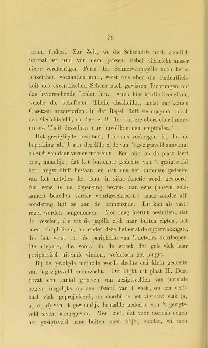 7S tei'ien finden. Zur Zeit, wo die Selischfirfe noch ziemlich normal ist und von dem ganzen Uebel vielleicht ausser eiuer' verdaclitigen Form der Selinervenpapille noch keine Anzeichen vorhanden sind, weist uus eben die Undeutlich- keit des excentrischen Sehens nack ge\nssen Eichtungen auf das bevorstehende Leiden hin. Auch hier ist die Grenzlinie, welche die behafteten Theile abscheidet, meist gar keinen Gesetzen unterworfen; in der Eegel lauft sie diagonal durch das Gesichtsfeld, so dass z. B. der aussere-obere oder innerc- UTitere Theil desselben nur unvollkommen empfindet. Het gewigtigste resultaat, door ons verkregen, is, dat de beperking altijd aan dezelfde zijde van 't gezigtsveld aanvangt en zich van daar verder uitbreidt. Een blik op de plaat leert ons, namelijk, dat het buitenste gedeelte van 't gezigtsveld het langst blijft bestaan en dat dus het buitenste gedeelte van het netvlies het eerst in zijne functie wordt gestoord. Nu eens is de beperking boven-, dan eens (hoewel zeld- zamer) beneden verder voortgeschreden; maar zonder uit- zondering ligt ze aan de binnenzijde. Dit kan als vaste regel worden aangenomen. Men mag hieruit besluiten, dat de vezelen, die uit de papilla zich naar buiten rigten, het eerst atrophiëren, en onder deze het eerst de oppervlakkigste, die het verst tot de peripherie van 't netvlies doorloopen. De diepere, die vooral in de streek der gele vlek haar peripherisch uiteinde vinden, weerstaan het langst. Bij de gevolgde methode wordt slechts een klein gedeelte van 't gezigtsveld onderzocht. Dit blijkt uit plaat II. Deze bevat een aantal grenzen van gezigtsvelden van normale oogen, insgelijks op den afstand van 1 voet, op een verti- kaal vlak geprojiciëerd, en daarbij is het vierkant vlak (a, b, c, d) van 't gewoonlijk bepaalde gedeelte van 't gezigts- veld tevens aangegeven. Men ziet, dat voor normale oogen het gezigtsveld naar buiten open blijft, zoodat, wiJ men