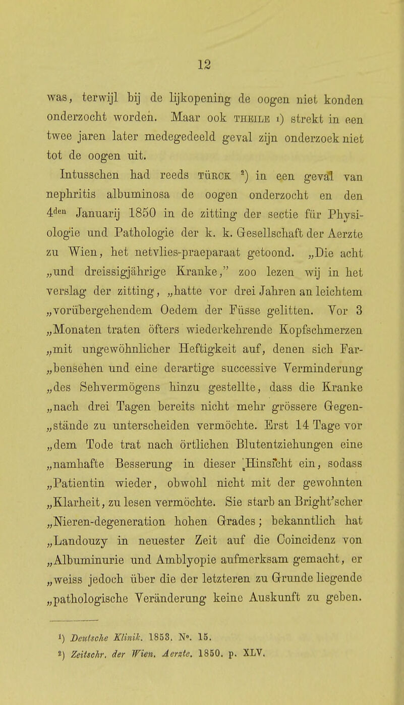 was, terwijl bij de lijkopening de oogen niet konden onderzocht worden. Maar ook theile i) strekt in een twee jaren later medegedeeld geval zijn onderzoek niet tot de oogen uit. Intusschen had reeds türck 2) in een geval van nephritis albuminosa de oogen onderzocht en den 4den Januarij 1850 in de zitting der sectie für Physi- ologie und Pathologie der k. k. Gesellschaft der Aerzte zu Wien, het netvlies-praeparaat getoond. „Die acht „und dreissigjahrige Kranke, zoo lezen wij in het verslag der zitting, „hatte vor drei Jahren an leichtem „vorübergehendem Oedem der Füsse gelitten. Vor 3 „Monaten traten öfters wiederkehrende Kopfschmerzen „mit ungewöhnlicher Heftigkeit auf, denen sich Far- „bensehen und eine derartige successive Verminderang „des Sehvermögens hinzu gestellte, dass die Kranke „nach drei Tagen bereits nicht mehr grössere Gegen- „stande zu unterscheiden vermochte. Erst 14 Tage vor „dem Tode trat nach örtlichen Blutentziehungen eine „namhafte Besserung in dieser llinsicht ein, sodass „Patientin wieder, obwohl nicht mit der gewohnten „Klarheit, zu lesen vermochte. Sie starb an Bright'scher „Nieren-degeneration hohen Grades; bekanntlich hat „Landouzy in neuester Zeit auf die Coincidenz von „Albuminurie und Amblyopie aufmerksam gemacht, er „weiss jedoch über die der letzteren zu Grande liegende „pathologische Veranderung keine Auskunft zu geben. i) Deutsche Klinilc 1853. N». 15. *) Zeitschr. der Wien. Aerzte. 1850. p. XLV.