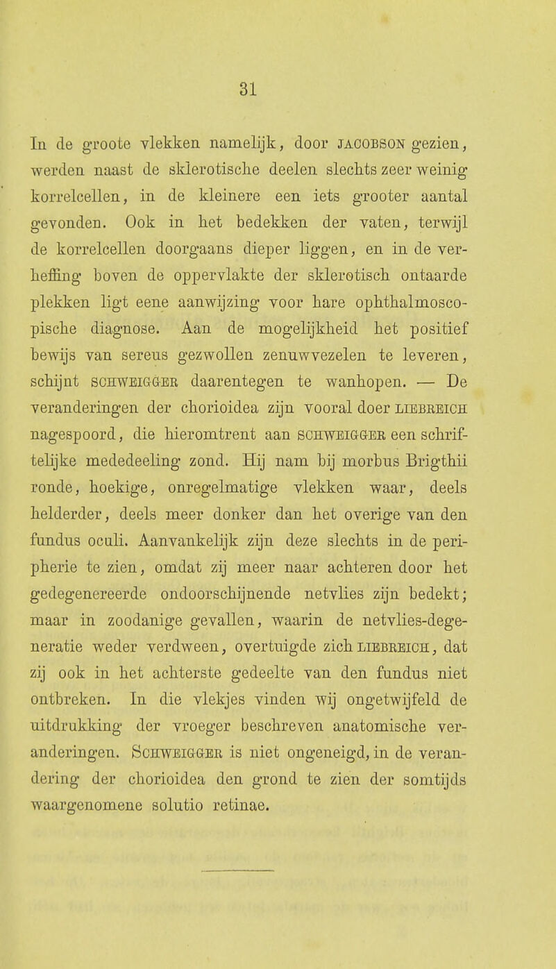 In de groote vlekken namelijk, door jacobson gezien, werden naast de sklerotisclie deelen slechts zeer weinig korrelcellen, in de kleinere een iets grooter aantal gevonden. Ook in liet bedekken der vaten, terwijl de korrelcellen doorgaans dieper liggen, en in de ver- heffing boven de oppervlakte der sklerotisch ontaarde plekken ligt eene aanwijzing voor hare ophthalmosco- pische diagnose. Aan de mogelijkheid het positief bewijs van sereus gezwollen zenuwvezelen te leveren, schijnt schweigger daarentegen te wanhopen. ■— De veranderingen der chorioidea zijn vooral doer liebreich nagespoord, die hieromtrent aan schweigöer een schrif- telijke mededeeling zond. Hij nam bij morbus Brigthii ronde, hoekige, onregelmatige vlekken waar, deels helderder, deels meer donker dan het overige van den fundus oculi. Aanvankelijk zijn deze slechts in de peri- pherie te zien, omdat zij meer naar achteren door het gedegenereerde ondoorschijnende netvlies zijn bedekt; maar in zoodanige gevallen, waarin de netvlies-dege- neratie weder verdween, overtuigde zich liebreich: , dat zij ook in het achterste gedeelte van den fundus niet ontbreken. In die vlekjes vinden wij ongetwijfeld de uitdrukking der vroeger beschreven anatomische ver- anderingen. Schweigger is niet ongeneigd, in de veran- dering der chorioidea den grond te zien der somtijds waargenomene solutio retinae.