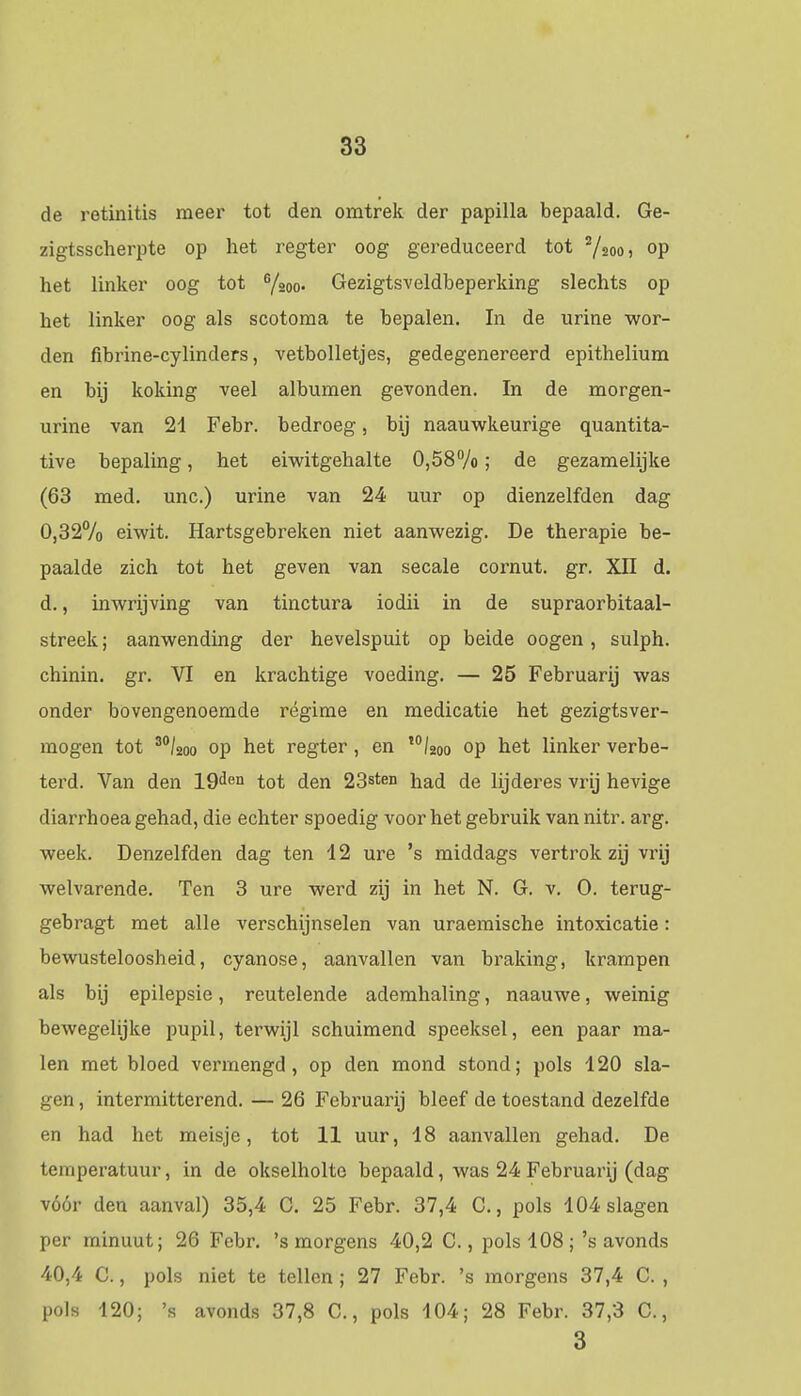 de retinitis meer tot den omtrek der papilla bepaald. Ge- zigtsscherpte op het regter oog gereduceerd tot 2/2oo, op het linker oog tot G/20o. Gezigtsveldbeperking slechts op het linker oog als scotoma te bepalen. In de urine wor- den fibrine-cylinders, vetbolletjes, gedegenereerd epithelium en bij koking veel albumen gevonden. In de morgen- urine van 21 Febr. bedroeg, bij naauwkeurige quantita- tive bepaling, het eiwitgehalte 0,58%; de gezamelijke (63 med. unc.) urine van 24 uur op dienzelfden dag 0,32% eiwit. Hartsgebreken niet aanwezig. De therapie be- paalde zich tot het geven van secale cornut. gr. XII d. d., inwrijving van tinctura iodii in de supraorbitaal- streek; aanwending der hevelspuit op beide oogen, sulph. chinin. gr. VI en krachtige voeding. — 25 Februarij was onder bovengenoemde régime en medicatie het gezigtsver- mogen tot 30/2oo op het regter, en I0/2oo op het linker verbe- terd. Van den 19ien tot den 23sten had de lijderes vrij hevige diarrhoea gehad, die echter spoedig voor het gebruik van nitr. arg. week. Denzelfden dag ten 12 ure 's middags vertrok zij vrij welvarende. Ten 3 ure werd zij in het N. G. v. O. terug- gebragt met alle verschijnselen van uraemische intoxicatie: bewusteloosheid, cyanose, aanvallen van braking, krampen als bij epilepsie, reutelende ademhaling, naauwe, weinig bewegelijke pupil, terwijl schuimend speeksel, een paar ma- len met bloed vermengd, op den mond stond; pols 120 sla- gen , intermitterend. — 26 Februarij bleef de toestand dezelfde en had het meisje, tot 11 uur, 18 aanvallen gehad. De temperatuur, in de okselholte bepaald, was 24 Februarij (dag vóór den aanval) 35,4 C. 25 Febr. 37,4 C, pols 104 slagen per minuut; 26 Febr. 's morgens 40,2 C., pols 108; 's avonds 40,4 C., pols niet te tellen ; 27 Febr. 's morgens 37,4 C. , pols 120; 's avonds 37,8 C., pols 104; 28 Febr. 37,3 C., 3