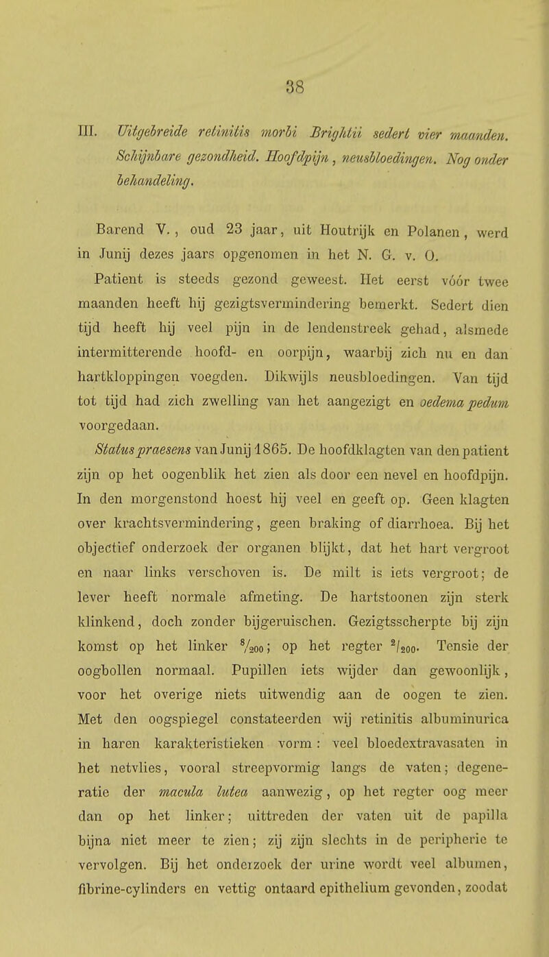 III. Uitgebreide retinitis morbi Brighlii sedert vier maanden. Schijnbare gezondheid. Hoofdpijn , neusbloedingen. Nog onder behandeling. Barend V. , oud 23 jaar, uit Houtrijk en Polanen, werd in Junij dezes jaars opgenomen in het N. G. v. O. Patiënt is steeds gezond geweest. Het eerst vóór twee maanden heeft hij gezigtsvermindering bemerkt. Sedert dien tijd heeft hij veel pijn in de lendenstreek gehad, alsmede intermitterende hoofd- en oorpijn, waarbij zich nu en dan hartkloppingen voegden. Dikwijls neusbloedingen. Van tijd tot tijd had zich zwelling van het aangezigt en oedema pedum voorgedaan. Statuspraesens van Junij 1865. De hoofdklagten van den patiënt zijn op het oogenblik het zien als door een nevel en hoofdpijn. In den morgenstond hoest hij veel en geeft op. Geen klagten over krachtsvermindering, geen braking of diarrhoea. Bij het objectief onderzoek der organen blijkt, dat het hart vergroot en naar links verschoven is. De milt is iets vergroot; de lever heeft normale afmeting. De hartstoonen zijn sterk klinkend, doch zonder bijgeruischen. Gezigtsscherpte bij zijn komst op het linker 8/2oo; op het regter 2/2oo. Tensie der oogbollen normaal. Pupillen iets wijder dan gewoonlijk, voor het overige niets uitwendig aan de oogen te zien. Met den oogspiegel constateerden wij retinitis albuminurica in haren karakteristieken vorm: veel bloeclextravasaten in het netvlies, vooral strcepvormig langs de vaten; degene- ratie der macula lutea aanwezig, op liet regter oog meer dan op het linker; uittreden der vaten uit de papil la bijna niet meer te zien; zij zijn slechts in de peripherie te vervolgen. Bij het onderzoek der urine wordt veel albumen, fibrine-cylinders en vettig ontaard epithelium gevonden, zoodat