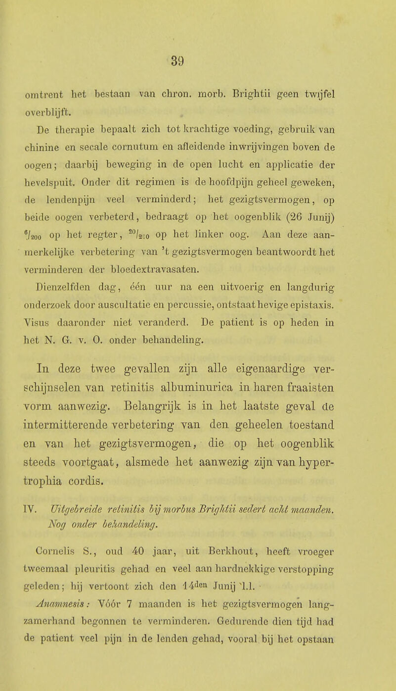 omtrent het bestaan van chron. morb. Brightii geen twijfel overblijft. De therapie bepaalt zich tot krachtige voeding, gebruik van chinine en secale cornutum en afleidende inwrijvingen boven de oogen; daarbij beweging in de open lucht en applicatie der hevelspuit. Onder dit regimen is de hoofdpijn geheel geweken, de lendenpijn veel verminderd; het gezigtsvermogen, op beide oogen verbeterd, bedraagt op het oogenblik (26 Junij) Vwo op het regter, 20/2co op het linker oog. Aan deze aan- merkelijke verbetering van 5t gezigtsvermogen beantwoordt het verminderen der bloedextravasaten. Dienzelfden dag, één uur na een uitvoerig en langdurig onderzoek door auscultatie en percussie, ontstaat hevige epistaxis. Visus daaronder niet veranderd. De patiënt is op heden in het N. G. v. O. onder behandeling. In deze twee gevallen zijn alle eigenaardige ver- schijnselen van retinitis albuminnrica in haren fraais ten vorm aanwezig. Belangrijk is in het laatste geval de intermitterende verbetering van den geheelen toestand en van het gezigtsvermogen, die op het oogenblik steeds voortgaat, alsmede het aanwezig zijn van hyper- trophia cordis. IV. Uitgebreide retinitis bijmorbus Brightii sedert achtmaanden. Nog onder behandeiing. Cornelis S., oud 40 jaar, uit Berkhout, heeft vroeger tweemaal pleuritis gehad en veel aan hardnekkige verstopping geleden; hij vertoont zich den 14<len Junij 1.1. Anamnesis: Vóór 7 maanden is het gezigtsvermogen lang- zamerhand begonnen te verminderen. Gedurende dien tijd bad de patiënt veel pijn in de lenden gehad, vooral bij het opstaan