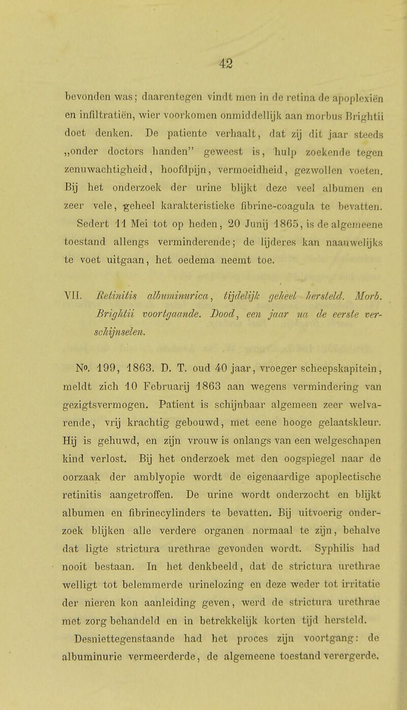 bevonden was; daarentegen vindt men in de retina de apoplexié'n en infiltratiën, wier voorkomen onmiddellijk aan morbus Brigütü doet denken. De patiënte verhaalt, dat zij dit jaar steeds „onder doctors handen geweest is, hulp zoekende tegen zenuwachtigheid, hoofdpijn, vermoeidheid, gezwollen voeten. Bij het onderzoek der urine blijkt deze veel albumcn en zeer vele, geheel karakteristieke fibrinc-coagula te bevatten. Sedert 11 Mei tot op heden, 20 Junij 1865, is de algemeene toestand allengs verminderende; de lijderes kan naauwelijks te voet uitgaan, het oedema neemt toe. VII. Retinitis albumiuurica, lijdelijk geheel hersteld. Morb. Brightii voortgaande. Bood, een jaar na de eerste ver- schijnselen. No. 199, 1863. D. T. oud 40 jaar, vroeger scheepskapitein, meldt zich 10 Februarij 1863 aan wegens vermindering van gezigtsvermogen. Patiënt is schijnbaar algemeen zeer welva- rende, vrij krachtig gebouwd, met eene hooge gelaatskleur. Hij is gehuwd, en zijn vrouw is onlangs van een welgeschapen kind verlost. Bij het onderzoek met den oogspiegel naar de oorzaak der amblyopie wordt de eigenaardige apoplectische retinitis aangetroffen. De urine wordt onderzocht en blijkt albumen en fibrinecylinders te bevatten. Bij uitvoerig onder- zoek blijken alle verdere organen normaal te zijn, behalve dat ligte strictura urethrae gevonden wordt. Syphilis had nooit bestaan. In het denkbeeld, dat de strictura urethrae welligt tot belemmerde urinelozing en deze weder tot irritatie der nieren kon aanleiding geven, werd de strictura urethrae mot zorg behandeld en in betrekkelijk korten tijd hersteld. Desniettegenstaande had het proces zijn voortgang: de albuminurie vermeerderde, de algemeene toestand verergerde.