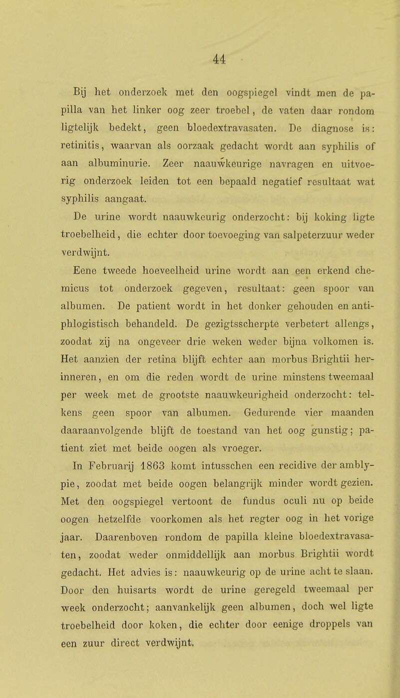 Bij het onderzoek met den oogspiegel vindt men de pa- pilla van het linker oog zeer troebel, de vaten daar rondom ligtelijk bedekt, geen bloedextravasaten. De diagnose is: retinitis, waarvan als oorzaak gedacht wordt aan syphilis of aan albuminurie. Zeer naauwkeurige navragen en uitvoe- rig onderzoek leiden tot een bepaald negatief resultaat wat syphilis aangaat. De urine wordt naauwkeurig onderzocht: bij koking ligte troebelheid, die echter door toevoeging van salpeterzuur weder verdwijnt. Eene tweede hoeveelheid urine wordt aan een erkend che- micus tot onderzoek gegeven, resultaat: geen spoor van albumen. De patiënt wordt in het donker gehouden en anti- phlogistisch behandeld. De gezigtsscherpte verbetert allengs, zoodat zij na ongeveer drie weken weder bijna volkomen is. Het aanzien der retina blijft echter aan morbus Brightii her- inneren , en om die reden wordt de urine minstens tweemaal per week met de grootste naauwkeurigheid onderzocht: tel- kens geen spoor van albumen. Gedurende vier maanden daaraanvolgende blijft de toestand van het oog gunstig; pa- tiënt ziet met beide oogen als vroeger. In Februarij 1863 komt intusschen een recidive der ambly- pie, zoodat met beide oogen belangrijk minder wordt gezien. Met den oogspiegel vertoont de fundus oculi nu op beide oogen hetzelfde voorkomen als het regter oog in het vorige jaar. Daarenboven rondom de papilla kleine bloedextravasa- ten, zoodat weder onmiddellijk aan morbus Brightii wordt gedacht. Het advies is: naauwkeurig op de urine acht te slaan. Door den huisarts wordt de urine geregeld tweemaal per week onderzocht; aanvankelijk geen albumen, doch wel ligte troebelheid door koken, die echter door eenige droppels van een zuur direct verdwijnt,