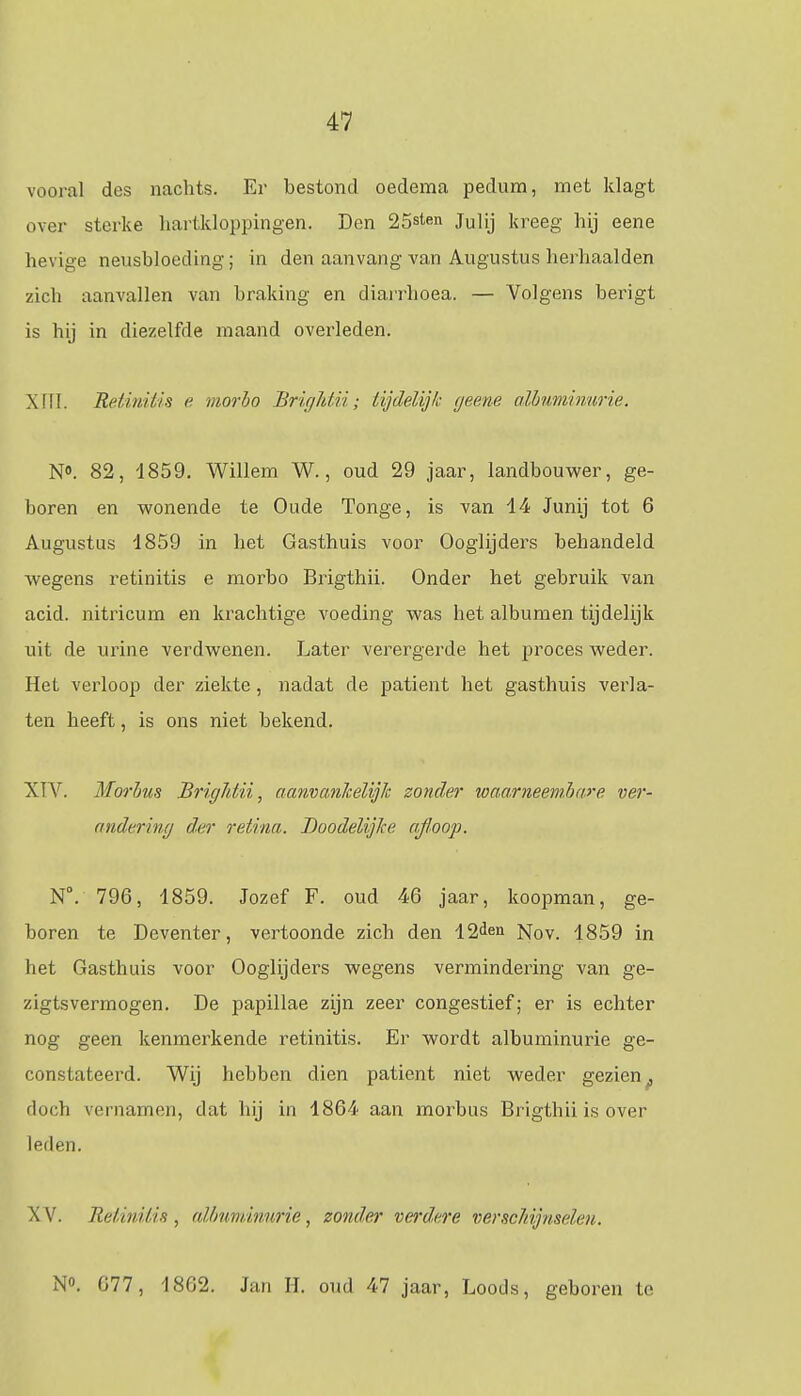 vooral des nachts. Er bestond oedema pedura, met klagt over sterke hartkloppingen. Den 25sten ju]ij kreeg hij eene hevige neusbloeding; in den aanvang van Augustus herhaalden zich aanvallen van braking en diarrhoea. — Volgens berigt is hij in diezelfde maand overleden. XIII. Rei'i'ui'lis e. morbo Brightii; tijdelijk geene albuminurie. N°. 82, 1859. Willem W., oud 29 jaar, landbouwer, ge- boren en wonende te Oude Tonge, is van 14 Junij tot 6 Augustus 1859 in het Gasthuis voor Ooglijders behandeld wegens retinitis e morbo Brigthii. Onder het gebruik van acid. nitricum en krachtige voeding was het albumen tijdelijk uit de urine verdwenen. Later verergerde het proces weder. Het verloop der ziekte, nadat de patiënt het gasthuis verla- ten heeft, is ons niet bekend. XTY. Morbus BrigJdii, aanvanlcelijlc zonder waarneembare ver- andering der retina. Doodelijke rtfloop. NV 796, 1859. Jozef F. oud 46 jaar, koopman, ge- boren te Deventer, vertoonde zich den 12den Nov. 1859 in het Gasthuis voor Ooglijders wegens vermindering van ge- zigtsvermogen. De papillae zijn zeer congestief; er is echter nog geen kenmerkende retinitis. Er wordt albuminurie ge- constateerd. Wij hebben dien patiënt niet weder gezien f doch vernamen, dat hij in 1864 aan morbus Brigthii is over leden. XV. Retinitis , albuminurie, zonder verdere verschijnselen. N°. 677, 1862. Jan II. oud 47 jaar, Loods, geboren te