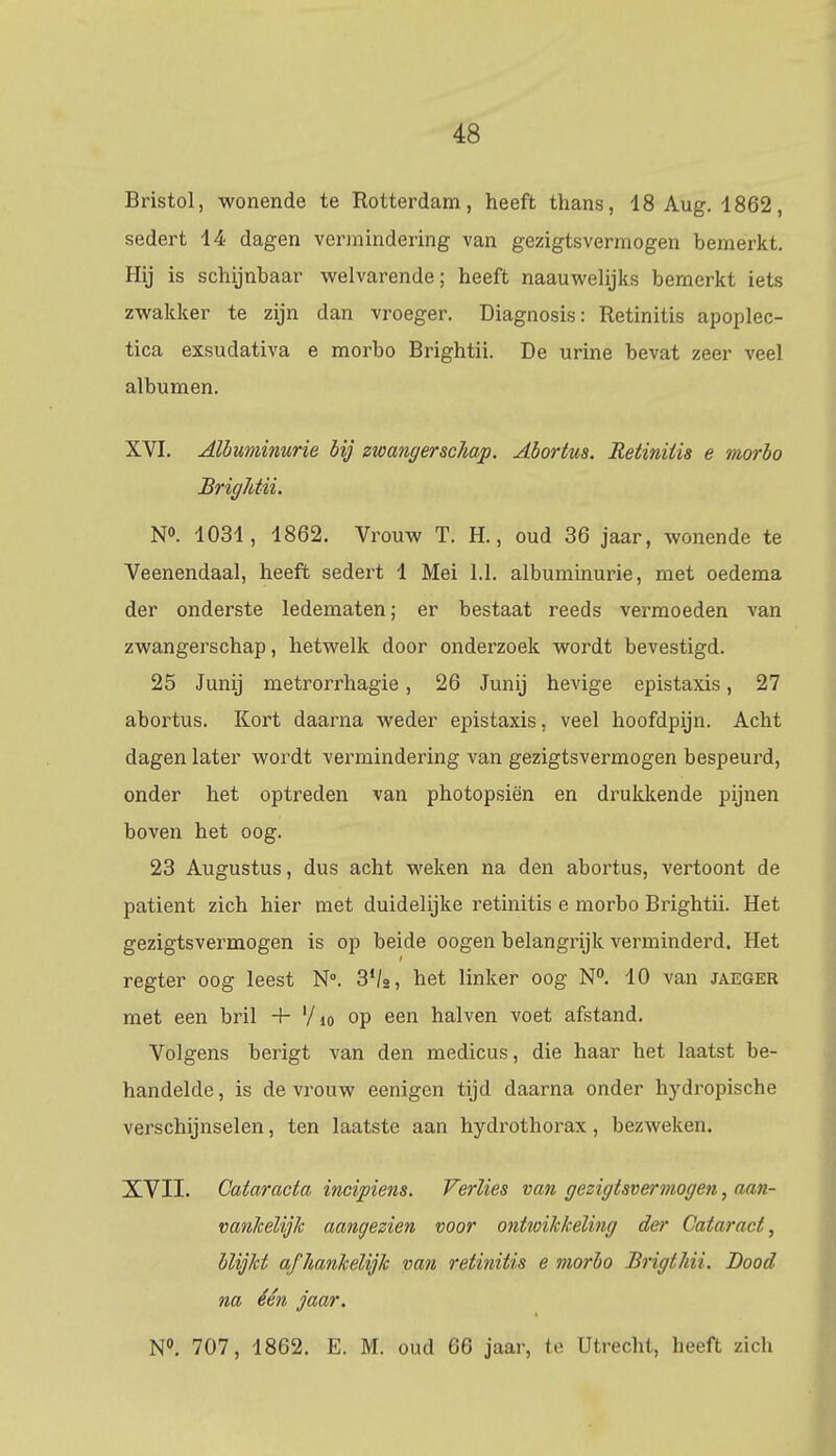 Bristol, wonende te Rotterdam, heeft thans, 18 Aug. 1862, sedert 14 dagen vermindering van gezigtsvermogen bemerkt. Hij is schijnbaar welvarende; heeft naauwelijks bemerkt iets zwakker te zijn dan vroeger. Diagnosis: Retinitis apoplec- tica exsudativa e morbo Brightii. De urine bevat zeer veel albumen. XVI. Albuminurie bij zwangerschap. Abortus. Retinitis e morbo BrigMii. N°. 1031, 1862. Vrouw T. H., oud 36 jaar, wonende te Veenendaal, heeft sedert 1 Mei 1.1. albuminurie, met oedema der onderste ledematen; er bestaat reeds vermoeden van zwangerschap, hetwelk door onderzoek wordt bevestigd. 25 Junij metrorrhagie, 26 Junij hevige epistaxis, 27 abortus. Kort daarna weder epistaxis, veel hoofdpijn. Acht dagen later wordt vermindering van gezigtsvermogen bespeurd, onder het optreden van photopsiën en drukkende pijnen boven het oog. 23 Augustus, dus acht weken na den abortus, vertoont de patiënt zich hier met duidelijke retinitis e morbo Brightii. Het gezigtsvermogen is op beide oogen belangrijk verminderd. Het regter oog leest N°. 3V2, het linker oog N°. 10 van jaeger met een bril 4- '/10 op een halven voet afstand. Volgens berigt van den medicus, die haar het laatst be- handelde , is de vrouw eenigen tijd daarna onder hydropische verschijnselen, ten laatste aan hydrothorax, bezweken. XVII. Cataracta incipiens. Verlies van gezigtsvermogen, aan- vankelijk aangezien voor ontwikkeling der Cataract, blijkt afhankelijk van retinitis e morbo Brigthii. Bood na één jaar. N°. 707, 1862. E. M. oud 66 jaar, te Utrecht, heeft zicb