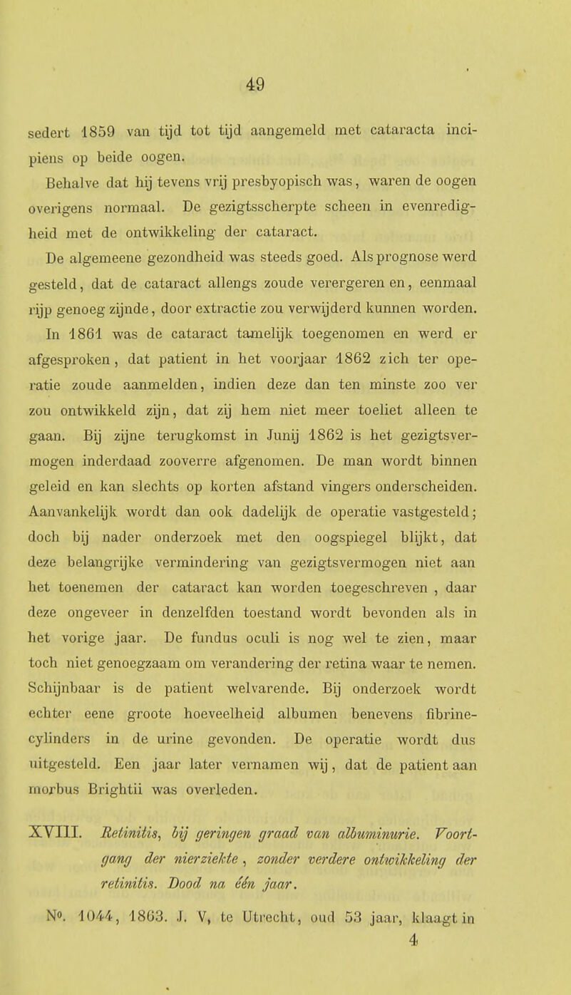 sedert 1859 van tijd tot tijd aangemeld met cataracta inci- piens op beide oogen. Behalve dat hij tevens vrij presbyopisch was, waren de oogen overigens normaal. De gezigtsscherpte scheen in evenredig- heid met de ontwikkeling der cataract. De algemeene gezondheid was steeds goed. Als prognose werd gesteld, dat de cataract allengs zoude verergeren en, eenmaal rijp genoeg zijnde, door extractie zou verwijderd kunnen worden. In 4861 was de cataract tamelijk toegenomen en werd er afgesproken, dat patiënt in het voorjaar 1862 zich ter ope- ratie zoude aanmelden, indien deze dan ten minste zoo ver zou ontwikkeld zijn, dat zij hem niet meer toeliet alleen te gaan. Bij zijne terugkomst in Junij 1862 is het gezigtsver- mogen inderdaad zooverre afgenomen. De man wordt binnen geleid en kan slechts op korten afstand vingers onderscheiden. Aanvankelijk wordt dan ook dadelijk de operatie vastgesteld; doch bij nader onderzoek met den oogspiegel blijkt, dat deze belangrijke vermindering van gezigtsvermogen niet aan het toenemen der cataract kan worden toegeschreven , daar deze ongeveer in denzelfden toestand wordt bevonden als in het vorige jaar. De fundus oculi is nog wel te zien, maar toch niet genoegzaam om verandering der retina waar te nemen. Schijnbaar is de patiënt welvarende. Bij onderzoek wordt echter eene groote hoeveelheid albumen benevens fibrine- cylinders in de urine gevonden. De operatie wordt dus uitgesteld. Een jaar later vernamen wij, dat de patiënt aan morbus Brightii was overleden. XVIII. Relinüis, bij geringen, graad van albuminurie. Voort- gang der nierziekte, zonder verdere ontioikkeling der retinitis. Dood na één jaar. No. 1044, 1863. J. V, te Utmchi,, oud 53 jaar, klaagt in 4