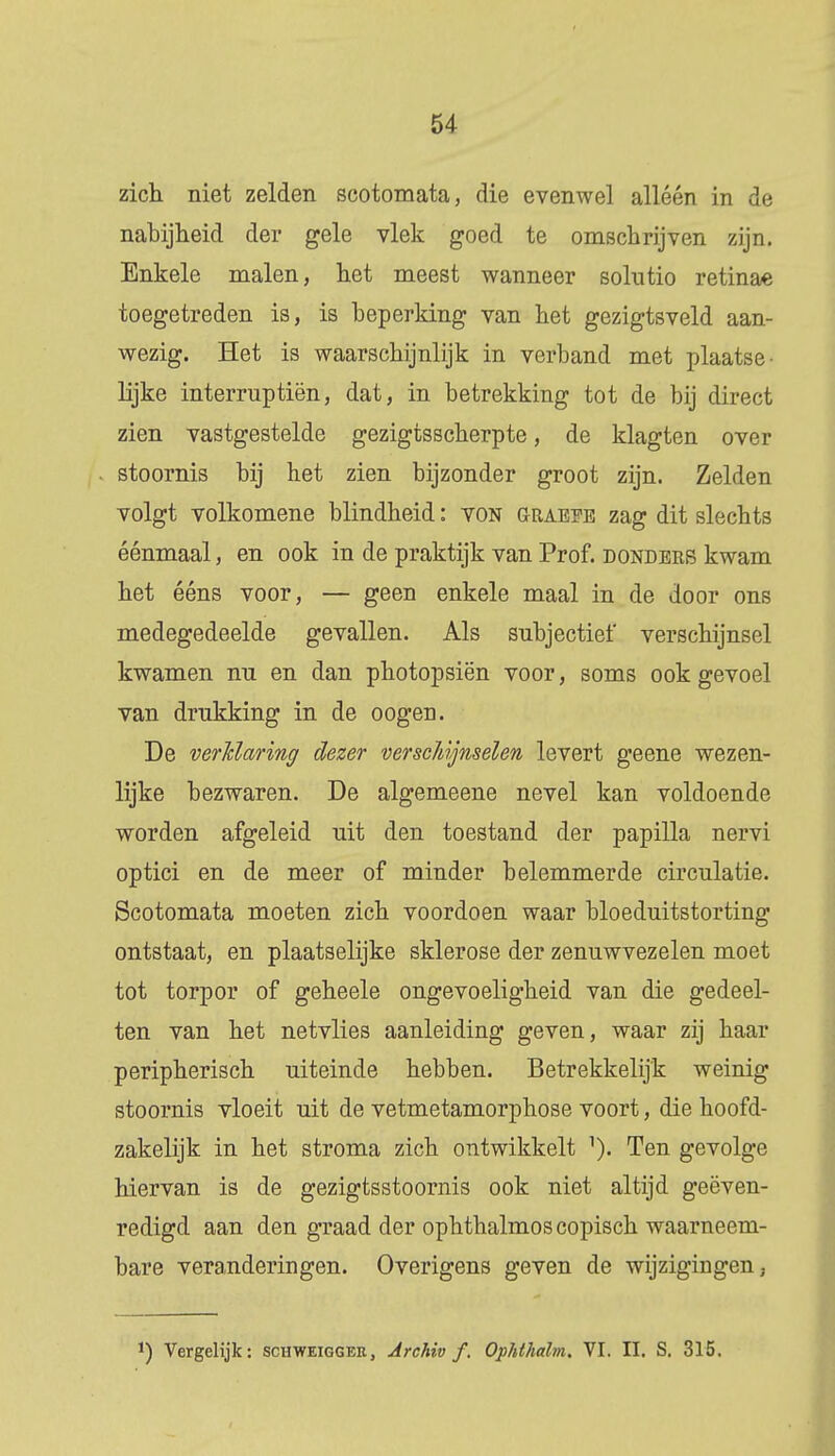 zich niet zelden scotomata, die evenwel alléén in de nabijheid der gele vlek goed te omschrijven zijn. Enkele malen, het meest wanneer solutio retinae toegetreden is, is beperking van het gezigtsveld aan- wezig. Het is waarschijnlijk in verband met plaatse- lijke interruptiën, dat, in betrekking tot de bij direct zien vastgestelde gezigtsscherpte, de klagten over stoornis bij het zien bijzonder groot zijn. Zelden volgt volkomene blindheid: von Graeee zag dit slechts éénmaal, en ook in de praktijk van Prof. donders kwam het ééns voor, — geen enkele maal in de door ons medegedeelde gevallen. Als subjectiet' verschijnsel kwamen nu en dan photopsiën voor, soms ook gevoel van drukking in de oogen. De verklaring dezer verscïdjnselen levert geene wezen- lijke bezwaren. De algemeene nevel kan voldoende worden afgeleid uit den toestand der papilla nervi optici en de meer of minder belemmerde circulatie. Scotomata moeten zich voordoen waar bloeduitstorting ontstaat, en plaatselijke sklerose der zenuwvezelen moet tot torpor of geheele ongevoeligheid van die gedeel- ten van het netvlies aanleiding geven, waar zij haar peripherisch uiteinde hebben. Betrekkelijk weinig stoornis vloeit uit de vetmetamorphose voort, die hoofd- zakelijk in het stroma zich ontwikkelt 1). Ten gevolge hiervan is de gezigtsstoornis ook niet altijd geëven- redigd aan den graad der ophthalmoscopisch waarneem- bare veranderingen. Overigens geven de wijzigingen. *) Vergelijk: schweigger, Archiv f. Ophthalm. VI. II. S. 315.