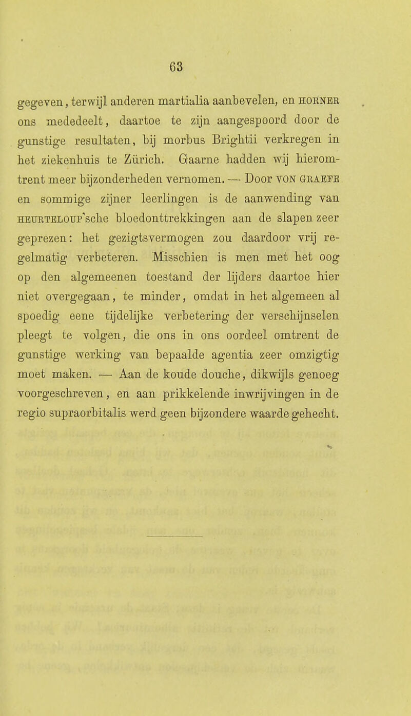 gegeven, terwijl anderen martialia aanbevelen, en hoiiner ons mededeelt, daartoe te zijn aangespoord door de gunstige resultaten, bij morbus Brightii verkregen in het ziekenhuis te Züiïch. Gaarne hadden wij hierom- trent meer bijzonderheden vernomen. — Door von graeee en sommige zijner leerlingen is de aanwending van HEURTELOUP'sche bloedonttrekkingen aan de slapen zeer geprezen: het gezigtsvermogen zou daardoor vrij re- gelmatig verbeteren. Misschien is men met het oog op den algemeenen toestand der lijders daartoe hier niet overgegaan, te minder, omdat in het algemeen al spoedig eene tijdelijke verbetering der verschijnselen pleegt te volgen, die ons in ons oordeel omtrent de gunstige werking van bepaalde agentia zeer omzigtig moet maken. — Aan de koude douche, dikwijls genoeg voorgeschreven, en aan prikkelende inwrijvingen in de regio supraorbitalis werd geen bijzondere waarde gehecht. s