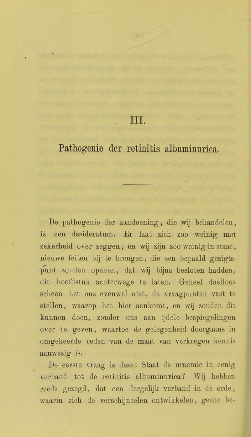 Pathogenie der retinitis albuminiirica. De pathogenie der aandoening, die wij behandelen, is een desideratum. Er laat zich zoo weinig met zekerheid over zeggen, en wij zijn zoo weinig in staat, nieuwe feiten bij te brengen, die een bepaald gezigts- punt zouden openen, dat wij bijna besloten hadden, dit hoofdstuk achterwege te laten. Geheel doelloos scheen het ons evenwel niet, de vraagpunten vast te stellen, waarop het hier aankomt, en wij zouden dit kunnen doen, zonder ons aan ijdele bespiegelingen over te geven, waartoe de gelegenheid doorgaans in omgekeerde reden van de maat van verkregen kennis aanwezig is. De eerste vraag is deze: Staat de uraemie in eenig verband tot de retinitis albuminurica ? Wij hebben reeds gezegd, dat een dergelijk verband in de orde, Avaarin zich de verschijnselen ontwikkelen, geene be-