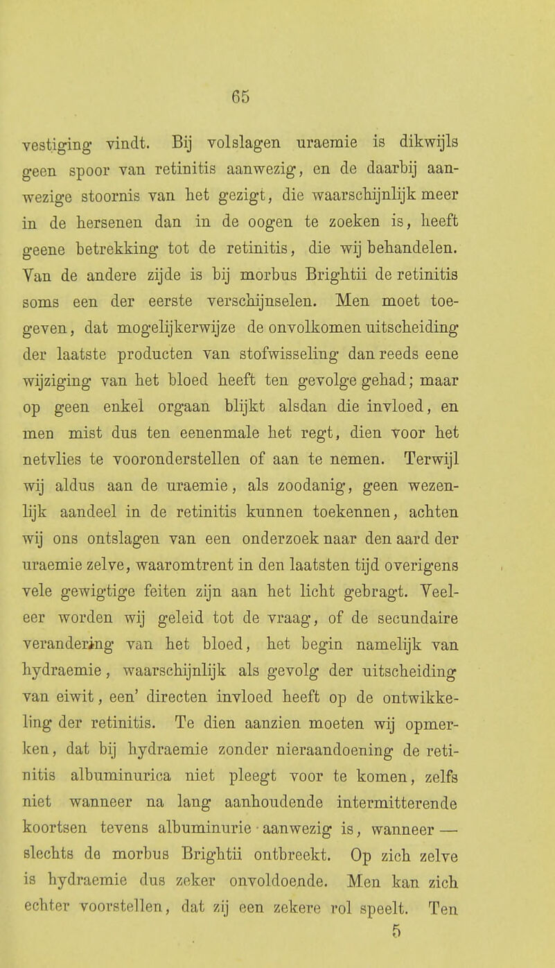 vestiging vindt. Bij volslagen uraeraie is dikwijls geen spoor van retinitis aanwezig, en de daarbij aan- wezige stoornis van het gezigt, die waarschijnlijk meer in de hersenen dan in de oogen te zoeken is, heeft geene betrekking tot de retinitis, die wij behandelen. Van de andere zijde is bij morbus Brightii de retinitis soms een der eerste verschijnselen. Men moet toe- geven , dat mogelijkerwijze de onvolkomen uitscheiding der laatste producten van stofwisseling dan reeds eene wijziging van het bloed heeft ten gevolge gehad; maar op geen enkel orgaan blijkt alsdan die invloed, en men mist dus ten eenenmale het regt, dien voor het netvlies te vooronderstellen of aan te nemen. Terwijl wij aldus aan de uraemie, als zoodanig, geen wezen- lijk aandeel in de retinitis kunnen toekennen, achten wij ons ontslagen van een onderzoek naar den aard der uraemie zelve, waaromtrent in den laatsten tijd overigens vele gewigtige feiten zijn aan het licht gebragt. Veel- eer worden wij geleid tot de vraag, of de secundaire verandering van het bloed, het begin namelijk van hydraemie, waarschijnlijk als gevolg der uitscheiding van eiwit, een' directen invloed heeft op de ontwikke- ling der retinitis. Te dien aanzien moeten wij opmer- ken, dat bij hydraemie zonder nieraandoening de reti- nitis albuminurica niet pleegt voor te komen, zelfs niet wanneer na lang aanhoudende intermitterende koortsen tevens albuminurie • aanwezig is, wanneer — slechts de morbus Brightii ontbreekt. Op zich zelve is hydraemie dus zeker onvoldoende. Men kan zich echter voorstellen, dat zij een zekere rol speelt. Ten 5