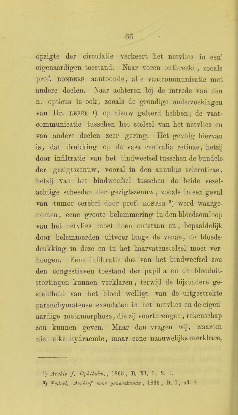 opzigte der circulatie verkeert het netvlies in een' eigenaardigen toestand. Naar voren ontbreekt, zooals prof. donders aantoonde, alle vaatcommunicatie met andere deelen. Naar achteren hij de intrede van den n. opticus is ook, zooals de grondige onderzoekingen van Dr.. leber ») op nieuw geleerd hebben. de vaat- communicatie tusschen het stelsel van het netvlies en van andere deelen zeer gering. Het gevolg hiervan is, dat drukking op de vasa centralia retinae, hetzij door infiltratie van het bindweefsel tusschen de bundels der gezigtszenuw, vooral in den annulus scleroticae, hetzij van het bindweefsel tusschen de beide vezel- achtige scheeden der gezigtszenuw, zooals in een geval van tumor cerebri door prof. koster 2) werd waarge- nomen, eene groote belemmering in den bloedsomloop van het netvlies moet doen ontstaan en, bepaaldelijk door belemmerden uitvoer langs de venae, de bloeds- drukking in deze en in het haarvatenstelsel moet ver- hoogen. Eene infiltratie dus van het bindweefsel zou den congestieven toestand der papilla en de bloeduit- stortingen kunnen verklaren, terwijl de bijzondere ge- steldheid van het bloed welligt van de uitgestrekte parenchymateuse exsudaten in het netvlies en de eigen- aardige metamorphose, die zij voortbrengen, rekenschap zou kunnen geven. Maar dan vragen wij, waarom niet elke hydraemie, maar eene naauwelijks merkbare, !) ArcJdv ƒ. Ophthalm., 1865 , B. XI. 1 , S. I. 2) Nederl. Archief voor geneeskunde, 1805 , D. T, afl. 4.