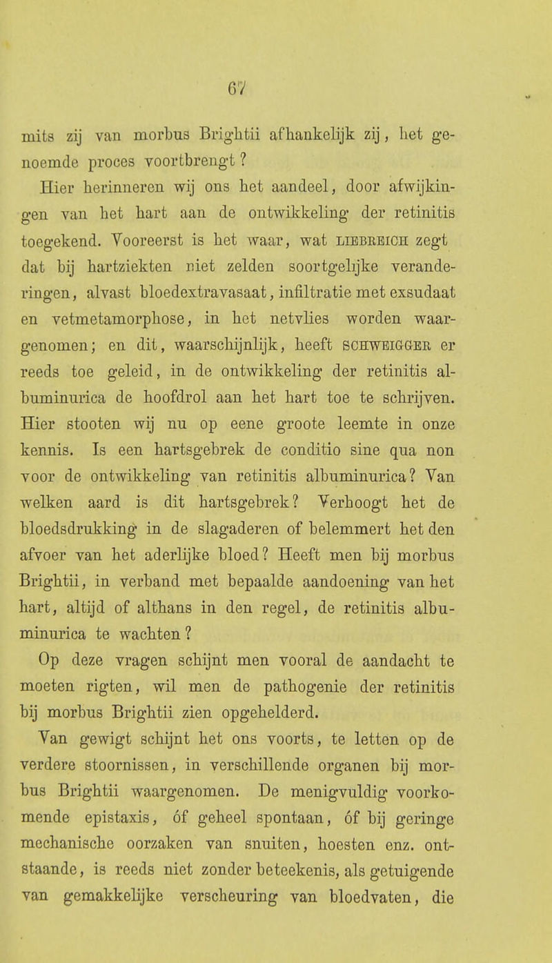 6ï mits zij van morbus Brightii afhankelijk zij, het ge- noemde proces voortbrengt ? Hier herinneren wij ons het aandeel, door afwijkin- gen van het hart aan de ontwikkeling der retinitis toegekend. Vooreerst is het Avaar, wat libbreich zegt dat bij hartziekten niet zelden soortgelijke verande- ringen, alvast bloedextravasaat, infiltratie met exsudaat en vetmetamorphose, in het netvlies worden waar- genomen; en dit, waarschijnlijk, heeft schwbigger er reeds toe geleid, in de ontwikkeling der retinitis al- buminurica de hoofdrol aan het hart toe te schrijven. Hier stooten wij nu op eene groote leemte in onze kennis. Is een hartsgebrek de conditio sine qua non voor de ontwikkeling van retinitis albuminurica ? Van welken aard is dit hartsgebrek? Verhoogt het de bloedsdrukking in de slagaderen of belemmert het den afvoer van het aderlijke bloed? Heeft men bij morbus Brightii, in verband met bepaalde aandoening van het hart, altijd of althans in den regel, de retinitis albu- minurica te wachten ? Op deze vragen schijnt men vooral de aandacht te moeten rigten, wil men de pathogenie der retinitis bij morbus Brightii zien opgehelderd. Van gewigt schijnt het ons voorts, te letten op de verdere stoornissen, in verschillende organen bij mor- bus Brightii waargenomen. De menigvuldig voorko- mende epistaxis, óf geheel spontaan, óf bij geringe mechanische oorzaken van snuiten, hoesten enz. ont- staande , is reeds niet zonder beteekenis, als getuigende van gemakkelijke verscheuring van bloedvaten, die