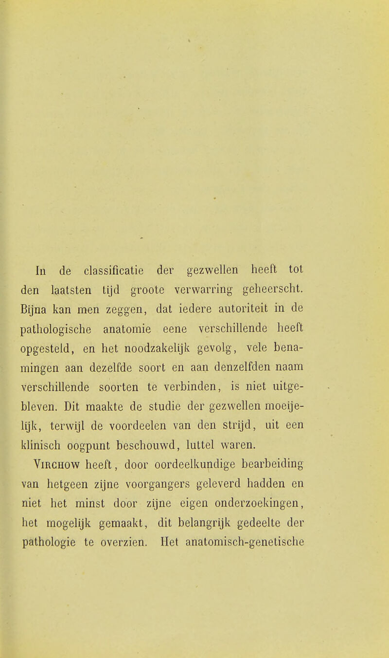 In de classificatie der gezwellen heeft tot den laatsten tijd groote verwarring geheerscht. Bijna kan men zeggen, dat iedere autoriteit in de pathologische anatomie eene verschillende heeft opgesteld, en het noodzakelijk gevolg, vele bena- mingen aan dezelfde soort en aan denzelfden naam verschillende soorten te verbinden, is niet uitge- bleven. Dit maakte de studie der gezwellen moeije- lijk, terwijl de voordeelen van den strijd, uit een klinisch oogpunt beschouwd, luttel waren. ViRCHOW heeft, door oordeelkundige bearbeiding van hetgeen zijne voorgangers geleverd hadden en niet het minst door zijne eigen onderzoekingen, het mogelijk gemaakt, dit belangrijk gedeelte der pathologie te overzien. Het anatomisch-genetische