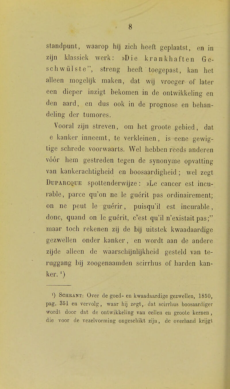 standpunt, waarop hij zich heeft geplaatst, en in zijn klassiek werk: «Die krankhaften Ge- schwülste, streng heeft toegepast, kan het alleen mogelijk maken, dat wij vroeger of later een dieper inzigt bekomen in de ontwikkeling en den aard, en dus ook in de prognose en behan- dehng der tumores. Vooral zijn streven, om het groote gebied, dat e kanker inneemt, te verkleinen, is eene gewig- tige schrede voorwaarts. Wel hebben reeds anderen vóór hem gestreden tegen de synonyme opvatting van kankerachtigheid en boosaardigheid; wel zegt DuPARCQUE spottenderwijze: »Le cancer est incu- rable, paree qu'on ne Ie guérit pas ordinairement; on ne peut Ie guérir, puisqu'il est incurable, donc, quand on Ie guérit, c'est qu'il n'existait pas; maar toch rekenen zij de bij uitstek kwaadaardige gezwellen onder kanker, en wordt aan de andere zijde alleen de waarschijnlijkheid gesteld van te- ruggang bij zoogenaamden scirrhus of harden kan- ker. ') ') ScHRANT: Over de goed- en kwaadaardige gezwellen, 1850, pag, 351 en vervolg, waar hij zegt, dat, seirrlius boosaardiger wordii door dat de ontwikkeling van cellen eu groote kernen, die voor de vezelvorming ongeschikt zijn, de overhand krijgt