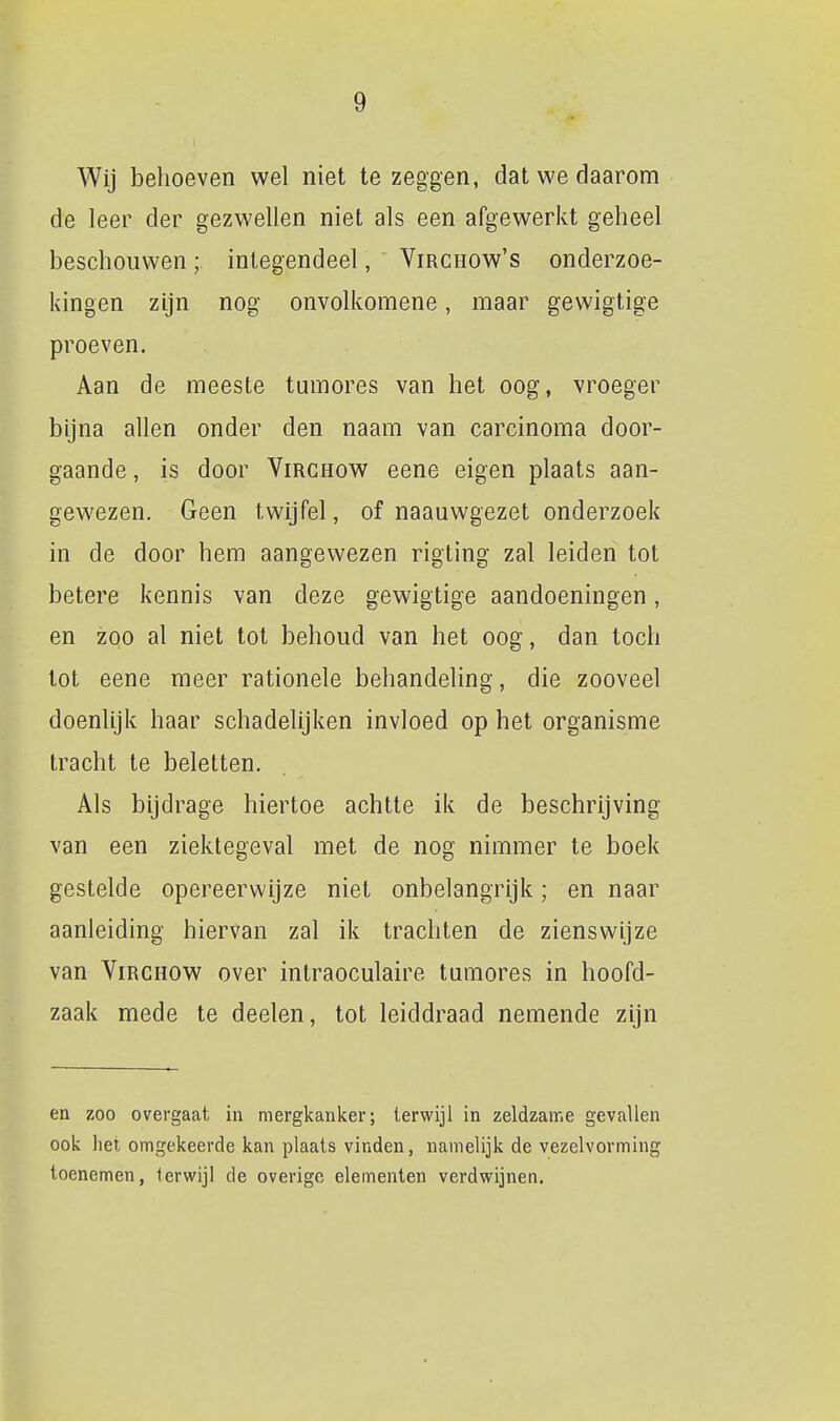 Wij behoeven wel niet te zeggen, dat we daarom de leer der gezwellen niet als een afgewerkt geheel beschouwen;. integendeel, Virchow's onderzoe- kingen zijn nog onvolkomene, maar gewigtige proeven. Aan de meeste tumores van het oog, vroeger bijna allen onder den naam van carcinoma door- gaande , is door ViRCHow eene eigen plaats aan- gewezen. Geen twijfel, of naauwgezet onderzoek in de door hem aangewezen rigting zal leiden tot betere kennis van deze gewigtige aandoeningen, en zoo al niet tot behoud van het oog, dan toch tot eene meer rationele behandehng, die zooveel doenlijk haar schadelijken invloed op het organisme tracht te beletten. Als bijdrage hiertoe achtte ik de beschrijving van een ziektegeval met de nog nimmer te boek gestelde opereerwijze niet onbelangrijk; en naar aanleiding hiervan zal ik trachten de zienswijze van ViRCHOW over intraoculaire tumores in hoofd- zaak mede te deelen, tot leiddraad nemende zijn en zoo overgaat in mergkanker; terwijl in zeldzame gevallen ook liet omgekeerde kan plaats vinden, namelijk de vezelvorming toenemen, terwijl de overige elementen verdwijnen.