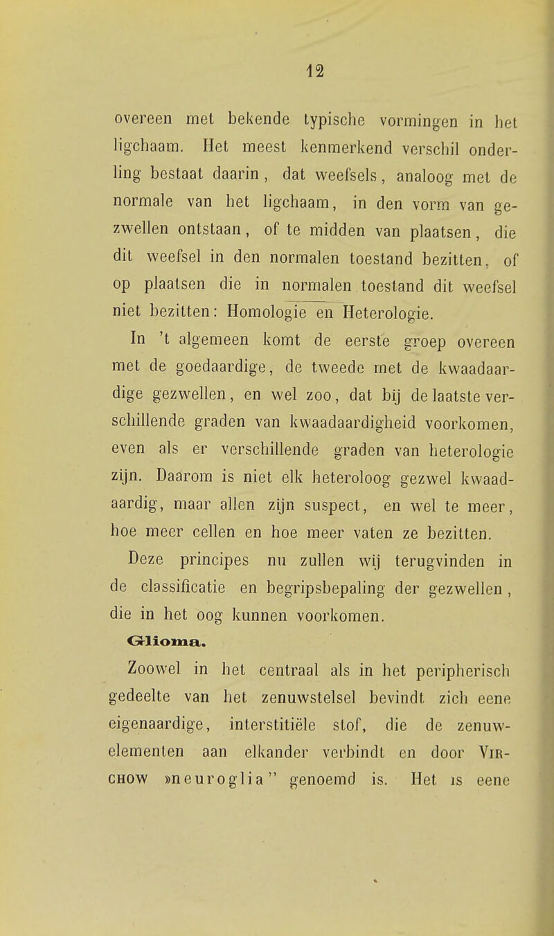 overeen met bekende typische vormingen in het ligchaam. Het meest kenmerkend verschil onder- ling bestaat daarin, dat weefsels, analoog met de normale van het ligchaam, in den vorm van ge- zwellen ontstaan, of te midden van plaatsen, die dit weefsel in den normalen toestand bezitten, of op plaatsen die in normalen toestand dit weefsel niet bezitten: Homologie en Heterologie. In 't algemeen komt de eerste groep overeen met de goedaardige, de tweede met de kwaadaar- dige gezwellen, en wel zoo, dat bij de laatste ver- schillende graden van kwaadaardigheid voorkomen, even als er verschillende graden van heterologie zijn. Daarom is niet elk heteroloog gezwel kwaad- aardig, maar allen zijn suspect, en wel te meer, hoe meer cellen en hoe meer vaten ze bezitten. Deze principes nu zullen wij terugvinden in de classificatie en begripsbepahng der gezwellen , die in het oog kunnen voorkomen. Grlioma.. Zoowel in het centraal als in het peripherisch gedeelte van het zenuwstelsel bevindt zich eene eigenaardige, interstitiële stof, die de zenuw- elementen aan elkander verbindt en door Vir- CHOW »neuroglia genoemd is. Het is eene