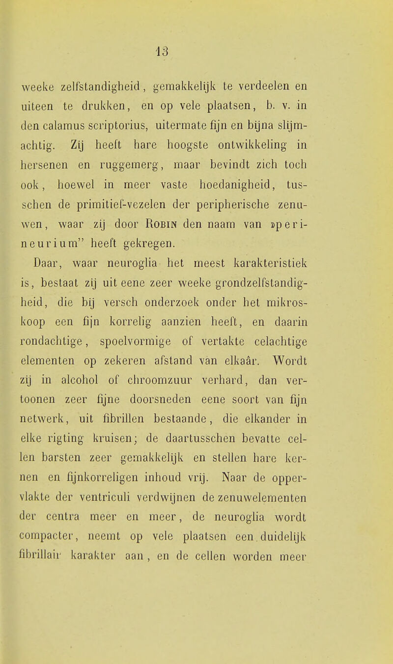 weeke zelfstandigheid, gemakkelijk te verdeelen en uiteen te drukken, en op vele plaatsen, b. v. in den calaraus scriptorius, uitermate fijn en bijna slijm- achtig. Zij heeft hare hoogste ontwikkehng in hersenen en ruggemerg, maar bevindt zich toch ook, hoev^^el in meer vaste hoedanigheid, tus- schen de primitief-vezelen der peripherische zenu- wen, waar zij door Robin den naam van speri- neurium heeft gekregen. Daar, waar neurogha het meest karakteristiek is, bestaat zij uit eene zeer weeke grondzelfstandig- heid, die bij versch onderzoek onder het mikros- koop een fijn korrehg aanzien heeft, en daarin rondachtige, spoelvormige of vertakte celachtige elementen op zekeren afstand van elkaar. Wordt zij in alcohol of chroomzuur verhard, dan ver- toonen zeer fijne doorsneden eene soort van fijn netwerk, uit fibrillen bestaande, die elkander in elke rigting kruisen; de daartusschen bevatte cel- len barsten zeer gemakkelijk en stellen hare ker- nen en fijnkorreligen inhoud vrij. Naar de opper- vlakte der ventriculi verdwijnen de zenuwelementen der centra meer en meer, de neurogha wordt compacter, neemt op vele plaatsen een.duidelijk fibrillair karakter aan , en de cellen worden meer