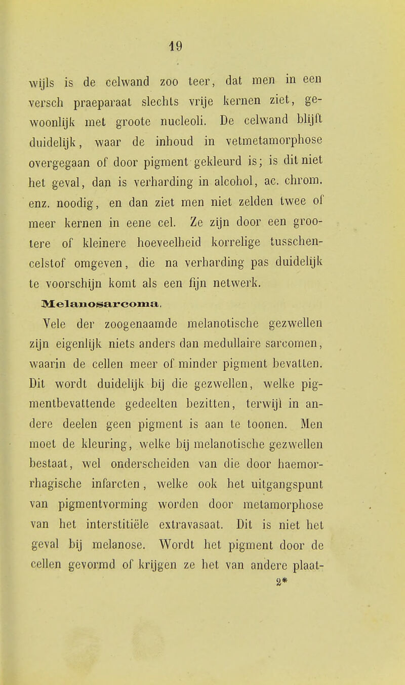 wijls is de celwand zoo teer, dat men in een versch praeparaat slechts vrije kernen ziet, ge- woonlijiv met groote nucleoli. De celwand blijft duidelijk, waar de inhoud in vetmetamorphose overgegaan of door pigment gekleurd is; is dit niet het geval, dan is verharding in alcohol, ac. chrom. enz. noodig, en dan ziet men niet zelden twee of meer kernen in eene cel. Ze zijn door een groo- lere of kleinere hoeveelheid korrehge tusschen- celstof omgeven, die na verharding pas duidelijk te voorschijn komt als een fijn netwerk. Vele der zoogenaamde melanotische gezwellen zLjn eigenlijk niets anders dan medullaire sarcomen, waarin de cellen meer of minder pigment hevaUen. Dit wordt duidelijk bij die gezwellen, welke pig- mentbevattende gedeelten bezitten, terwijl in an- dere deelen geen pigment is aan te toonen. Men moet de kleuring, welke bij melanotische gezwellen bestaat, wel onderscheiden van die door haemor- rhagische infarcten, welke ook het uitgangspunt van pigmentvorming worden door metamorphose van het interstitiële extravasaat. Dit is niet het geval bij melanose. Wordt het pigment door de cellen gevormd of krijgen ze het van andere plaat- 2*