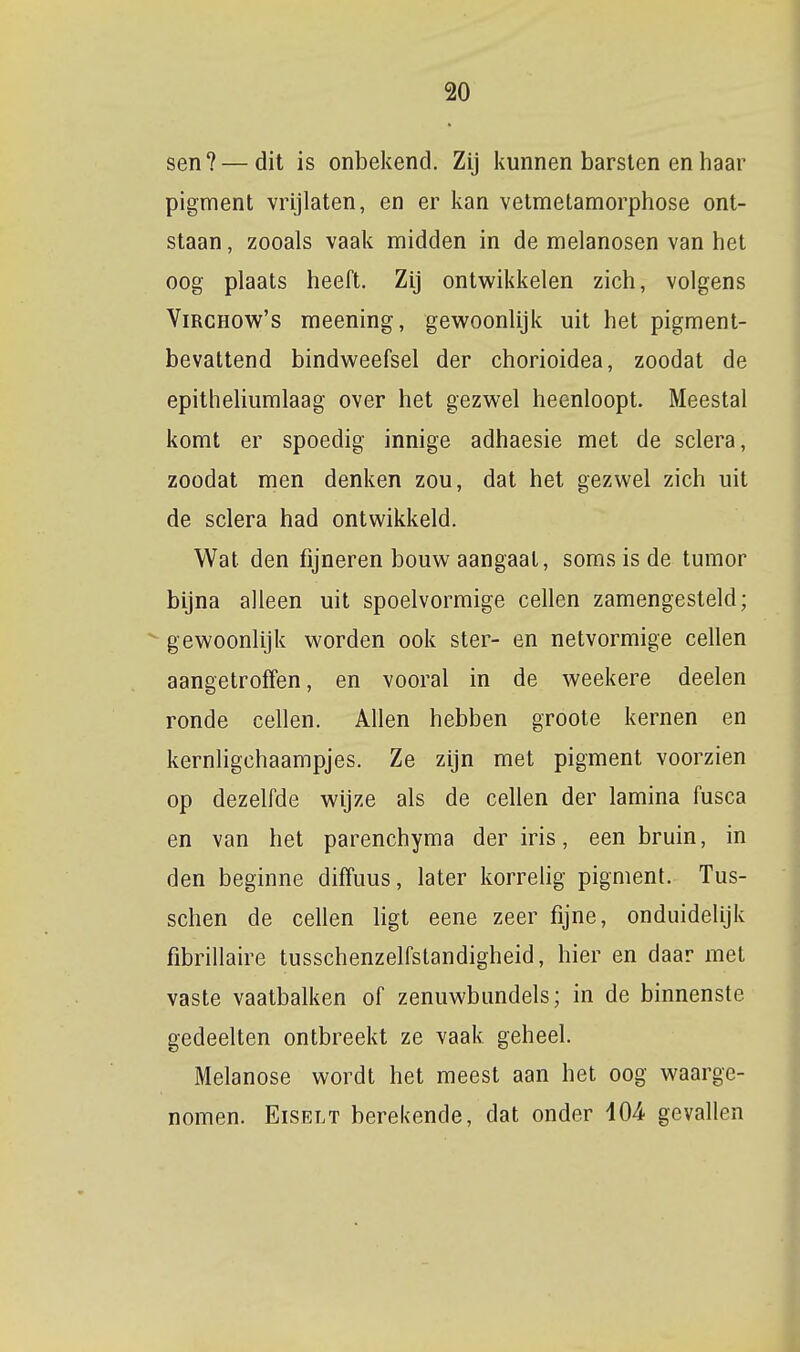 sen? — dit is onbekend. Zij kunnen barsten en haar pigment vrijlaten, en er kan vetmetamorphose ont- staan , zooals vaak midden in de melanosen van het oog plaats heeft. Zij ontwikkelen zich, volgens ViRCHOw's meening, gewoonlijk uit het pigment- bevattend bindweefsel der chorioidea, zoodat de epitheliumlaag over het gezwel heenloopt. Meestal komt er spoedig innige adhaesie met de sclera, zoodat men denken zou, dat het gezwel zich uit de sclera had ontwikkeld. Wat den fijneren bouw aangaat, soms is de tumor bijna alleen uit spoelvormige cellen zamengesteld; gewoonlijk worden ook ster- en netvormige cellen aangetroffen, en vooral in de weekere deelen ronde cellen. Allen hebben groote kernen en kernligchaampjes. Ze zijn met pigment voorzien op dezelfde wijze als de cellen der lamina fusca en van het parenchyma der iris, een bruin, in den beginne diffuus, later korrelig pigment. Tus- schen de cellen ligt eene zeer fijne, onduidelijk fibrillaire tusschenzelfstandigheid, hier en daar met vaste vaatbalken of zenuwbundels; in de binnenste gedeelten ontbreekt ze vaak geheel. Melanose wordt het meest aan het oog waarge- nomen. EiSELT berekende, dat onder 404 gevallen