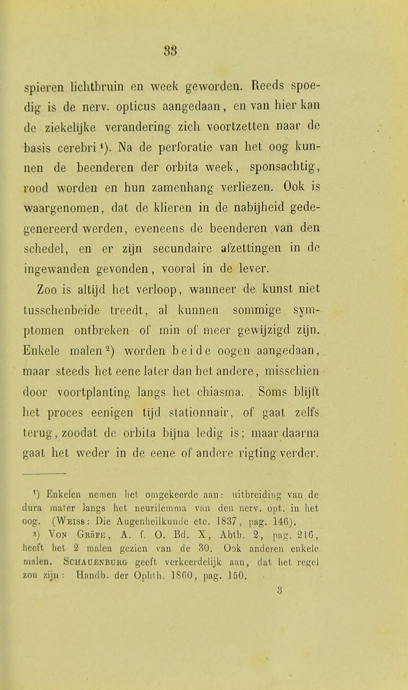 spieren lichtbruin en week geworden. Reeds spoe- dig is de nerv. opticus aangedaan, en van hier kan de ziekelijke verandering zich voortzetten naar de basis cerebriNa de perforatie van het oog kun- nen de beenderen der orbita week, sponsachtig, rood worden en hun zamenhang verliezen. Ook is waargenomen, dat de klieren in de nabijheid gede- genereerd werden, eveneens de beenderen van den schedel, en er zijn secundaire afzettingen in de ingewanden gevonden, vooral in de lever. Zoo is altijd het verloop, wanneer de kunst niet tusschenbeide treedt, al kunnen sommige, sym- ptomen ontbreken of min of meer gewijzigd zijn. Enkele raaien 2) worden beide oogen aangedaan, maar steeds het eene later dan het andere, misschien door voortplanting langs het chiasma. Soms blijft het proces eenigen tijd slationnair, of gaat zelfs terug, zoodat de orbita bijna ledig is; maar daarna gaat het weder in de eene of andere rigting verder. ') Enkelen nemen lict. omgekeerde aan: uitbreiding van de dura mater langs het neurilemma van den nerv. opt. in liet oog. (Weiss: Die Augenlicilkunde etc. 1837, pag. 146). ?■) VoN GRaFK, A. f. O. Bd. X, Abth. 2, pag, 216, heeft het 2 malen gezien vau de 30. Ook anderen enkele malen. Schao£NBUj;g geeft verkeerdelijk aan, dat het regel zou zijn: Handb. der 0|)hlh. ISfiO, pag. 150. 3