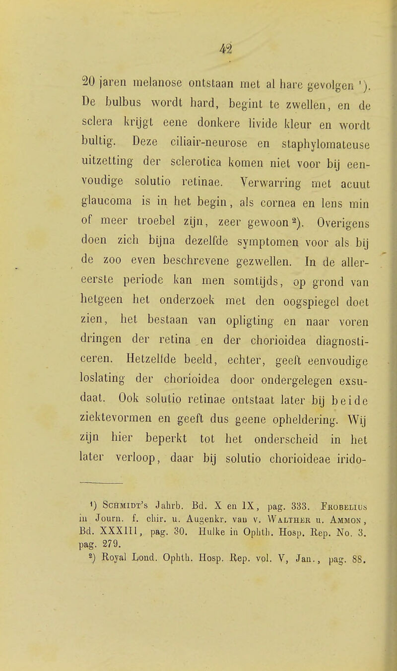 20 jaren melanose ontstaan met al liare gevolgen '). De bulbus wordt hard, begint te zwellen, en de sclera krijgt eene donkere livide kleur en wordt bultig. Deze ciliair-neurose en staphylomateuse uitzetting der sclerotica komen niet voor bij een- voudige solutio retinae. Verwarring met acuut glaucoma is in het begin, ais cornea en lens min of meer troebel zijn, zeer gewoon2). Overigens doen zich bijna dezelfde symptomen voor als bij de zoo even beschrevene gezwellen. In de aller- eerste periode kan men somtijds, op grond van hetgeen het onderzoek met den oogspiegel doet zien, het bestaan van ophgting en naar voren dringen der retina en der chorioidea diagnosti- ceren. Hetzellde beeld, echter, geeft eenvoudige loslating der chorioidea door ondergelegen exsu- daat. Ook solutio retinae ontstaat later bij beide ziektevormen en geeft dus geene opheldering. Wij zijn hier beperkt tot het onderscheid in het later verloop, daar bij solutio chorioideae irido- 1) Schmidt's Jahrb. Bd. X en IX, pag. 333. Fiiobelius iu Jouru. f. chir. u. Augenkr. vau v. Walther u. Ammon , Bd. XXXIII, pag. 30. Hulke in Ophtli. Hosp. Rep. No. 3. pag. 279. s) Royal Lond. Oplitli, Hosp. Rep. vol. V, Jan., pag. 88.