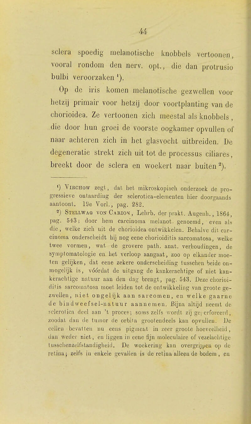 sclera spoedig melanotisclie knobbels vertoonen, vooral rondom den nerv. opl., die dan protrusio bulbi veroorzaken '). Op de iris komen melanotische gezwellen voor betzij primair voor hetzij door voortplanting van de chorioidea. Ze vertoonen zich meestal als knobbels, die door hun groei de voorste oogkamer opvullen of naar achteren zich in het glasvocht uitbreiden. De degeneratie strekt zich uit tot de processus ciliares, breekt door de sclera en woekert naar buiten^). O ViRcnow zegt, dat het mikroskopiscli onderzoek de pro- gressieve outaardiug der sclerotica-elemeuteu hier doorgaands aauioont. löe Vorl., pag. 282. 2) Stellwag von Carion, Lebrb. der prakt. Augenh., 1864, pag. 54-3; door hem carciuoma melanot. genoemd, even a[a die, welke zich uit de chorioidea ontwikkelen. Behalve dit. car- ciuoma onderscheidt hij nog eene chorioiditis sarcomatosa, welke twee vormen, wat de grovere path. anat. verhoudingen, de symptomatologie en hel verloop aangaat, zoo op elkander moe- ten gelijken, dat eene zekere onderscheiding iusschen beide on- mogelijk is, vóórdat de uitgang de kankerachtige of niet kan- kerachtige natuur aan den dag brengt, pag. 543. Deze chorioi- difis sarcomatosa moet leiden tot de ontwikkeling van groote ge- zwellen, niet ongelijk aan sarcomeu, en welke gaarne de bindweefsel-natuur aannemen. Bijna altijd neemt de. hclerolica deel aan 't proces; soms zelfs wordt zij ge, crforeerd, zoodat dan cle tumor de orbila grooleudeels kan opvullen. iJc cellen bevallen nu eens pigment in zeer groote hoevceliicid, dan weder niet, en liggen in eene fijn moleculaire of vezelaciiligc tusschenzelfstandiglieid. Dc woekering kan overgrijpcn op dc retina; zelfs ia enkele gevallen is de retina alleen de bodem, en