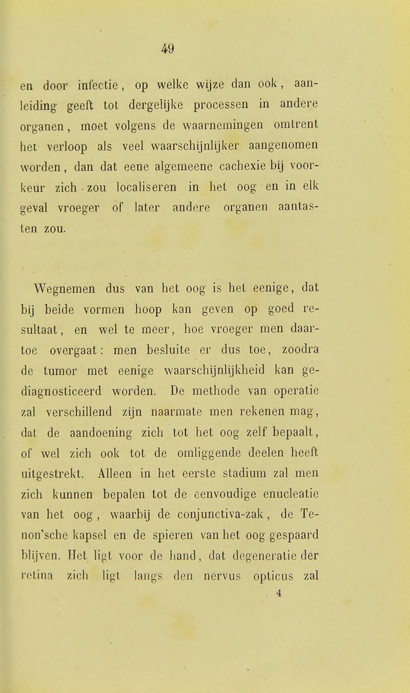 en door infectie, op welke wijze dan ook, aan- leiding geeft tot dergelijke processen in andere organen, moet volgens de waarnemingen omtrent het verloop als veel waarschijnlijker aangenomen worden, dan dat eene algemeene cachexie bij voor- keur zich • zou localiseren in het oog en in elk geval vroeger of later andere organen aantas- ten zou. Wegnemen dus van het oog is het eenige, dat bij beide vormen hoop kan geven op goed re- sultaat, en wel te meer, hoe vroeger men daar- toe overgaat: men besluite er dus toe, zoodra de tumor met eenige waarschijnlijkheid kan ge- diagnosticeerd worden. De methode van operatie zal verschillend zijn naarmate men rekenen mag, dat de aandoening zich tot het oog zelf bepaalt, of wel zich ook tot de omliggende deelen heeft uitgestrekt. Alleen in het eerste stadium zal men zich kunnen bepalen tot de eenvoudige enucleatie van het oog , waarbij de conjunctiva-zak, de Te- non'sche kapsel en de spieren van het oog gespaard blijven. Het ligt voor de hand, dat degeneratie der retina zich ligt langs den nervus opticus zal . 4