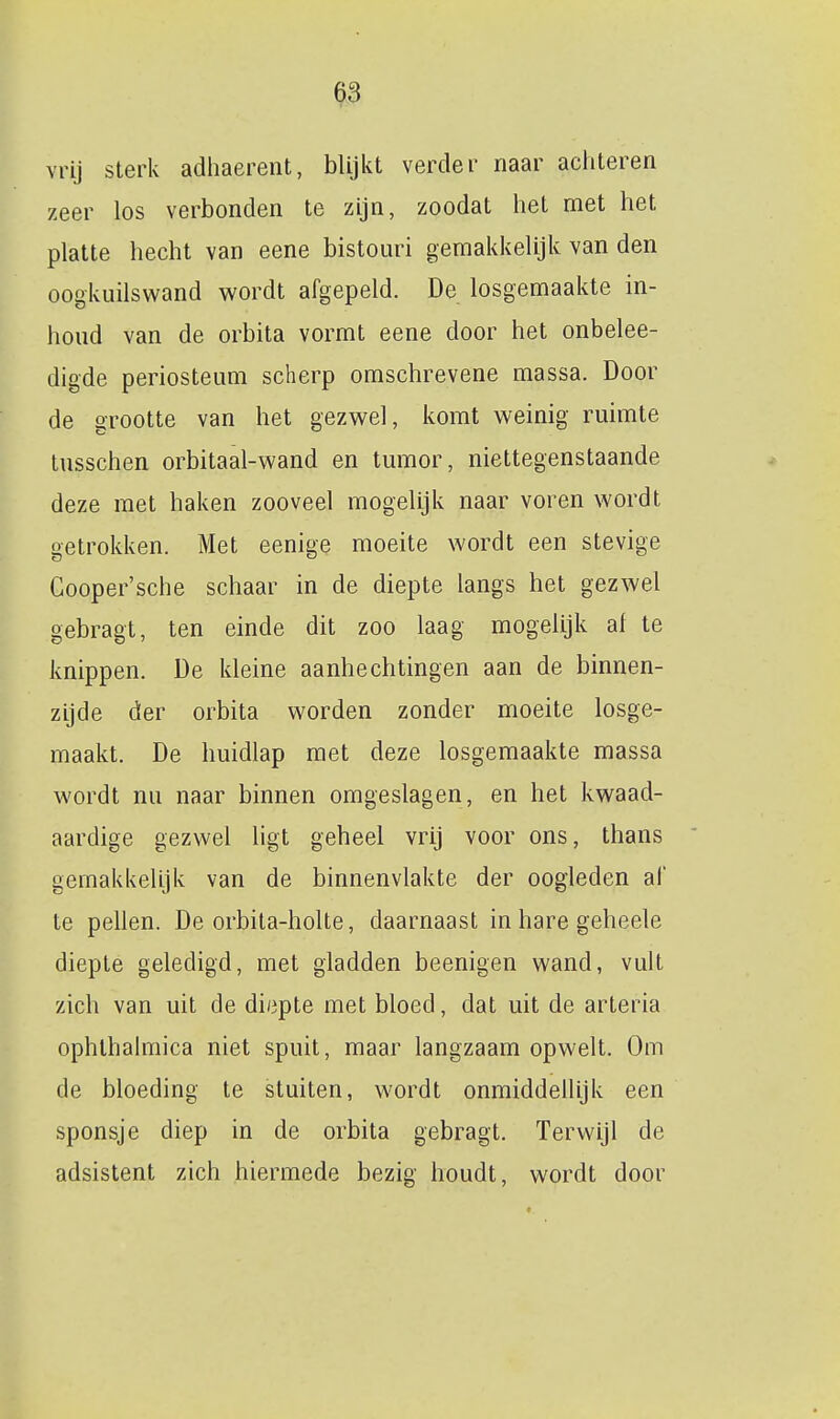 vrij sterk adhaerent, blijkt verder naar achteren zeer los verbonden te zijn, zoodat het met het platte hecht van eene bistouri gemakkelijk van den oogkuilswand wordt afgepeld. De losgemaakte in- houd van de orbita vormt eene door het onbelee- digde periosteum scherp omschrevene massa. Door de grootte van het gezw^el, komt weinig ruimte tusschen orbitaal-wand en tumor, niettegenstaande deze met haken zooveel mogelijk naar voren wordt getrokken. Met eenige moeite wordt een stevige Gooper'sche schaar in de diepte langs het gezwel gebragt, ten einde dit zoo laag mogelijk al te knippen. De kleine aanhechtingen aan de binnen- zijde der orbita worden zonder moeite losge- maakt. De huidlap met deze losgemaakte massa wordt nu naar binnen omgeslagen, en het kwaad- aardige gezwel ligt geheel vrij voor ons, thans gemakkelijk van de binnenvlakte der oogleden al' te pellen. De orbita-holte, daarnaast in hare geheele diepte geledigd, met gladden beenigen wand, vult zich van uit de diepte met bloed, dat uit de arteria ophthaimica niet spuit, maar langzaam opwelt. Om de bloeding te stuiten, wordt onmiddellijk een sponsje diep in de orbita gebragt. Terwijl de adsistent zich hiermede bezig houdt, wordt door