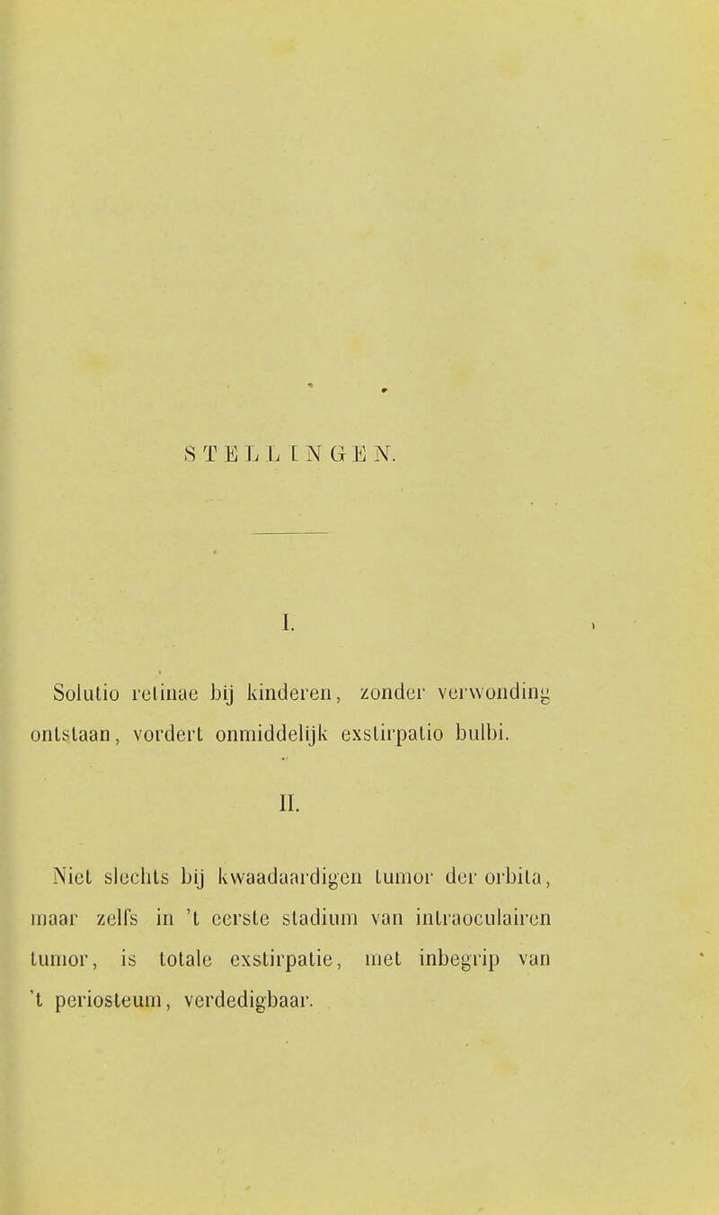 S T E L L INGE N. I. Solulio relinae bij kinderen, zonder verwonding ontslaan, vordert onmiddelijiv exstirpalio bulbi. II. Niet slechts bij kwaadaardiyen tumor der orbila, maar zelfs in 't eerste stadium van intraoculairen tumor, is totale exstirpatie, met inbegrip van 't periosteum, verdedigbaar.