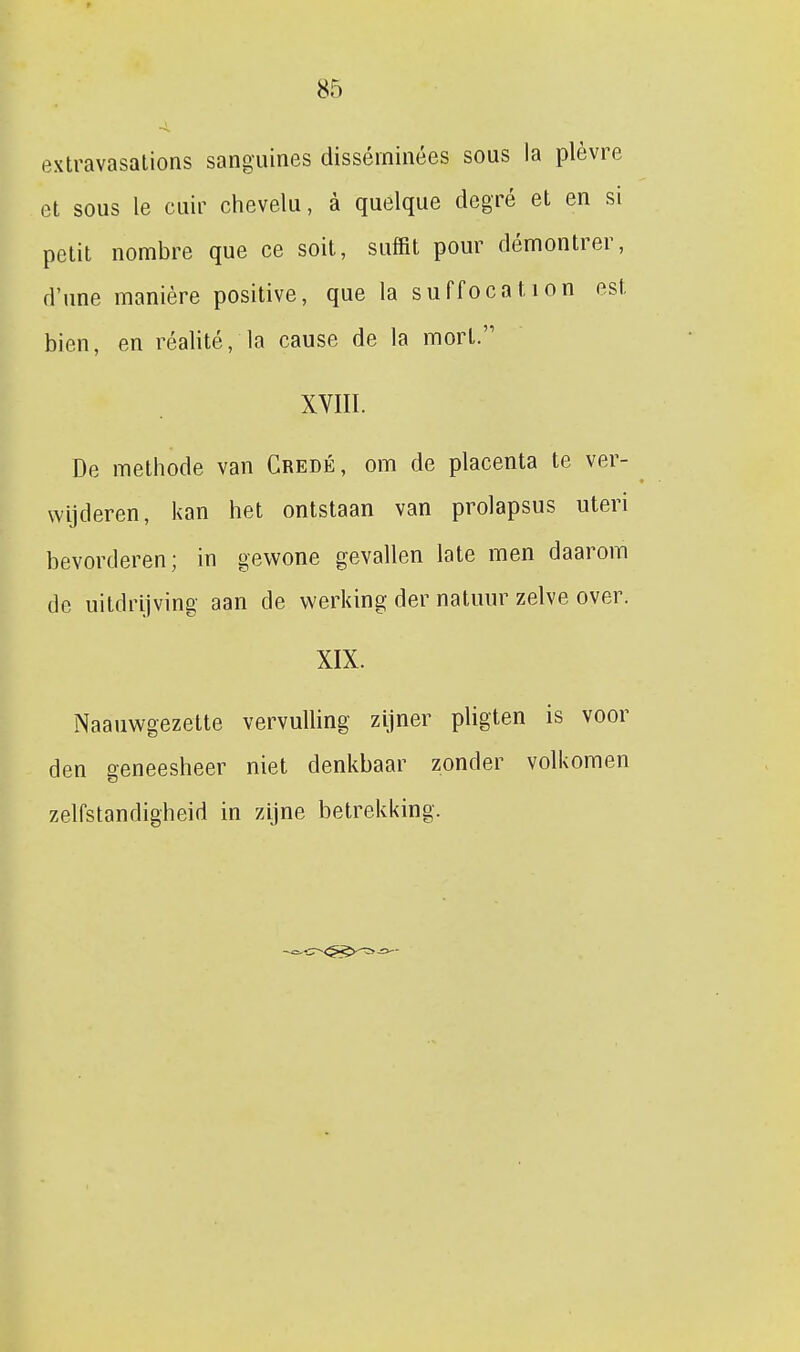 extravasalions sanguines disséininées sous la plèvre et sous Ie cuir chevelu, a quelque degré et en si petit nombre que ce soit, suffit pour démontrer, d'une manière positive, que la suffocation est bien, en réalité, la cause de la mort. XVIII. De methode van Credé, om de placenta te ver- wijderen, kan het ontstaan van prolapsus uteri bevorderen; in gewone gevallen late men daarom de uitdrijving aan de werking der natmir zelve over. XIX. Naauwgezette vervulling zijner pligten is voor den geneesheer niet denkbaar zonder volkomen zelfstandigheid in zijne betrekking.
