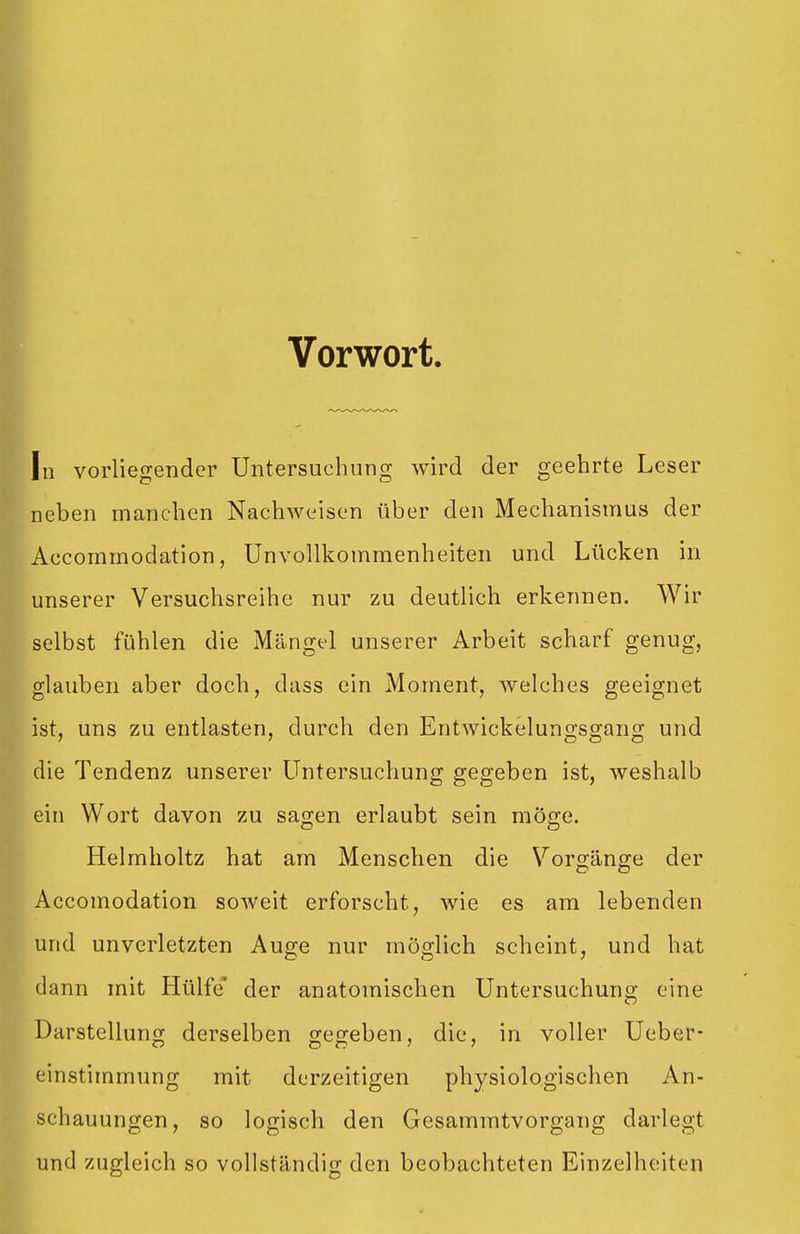 Vorwort In vorliegender Untersuchung wird der geehrte Leser neben manchen Nachweisen über den Mechanismus der Accommodation, UnvoUkommenheiten und Lücken in unserer Versuchsreihe nur zu deutlich erkennen. Wir selbst fühlen die Mängel unserer Arbeit scharf genug, glauben aber doch, dass ein Moment, welches geeignet ist, uns zu entlasten, durch den Entwickelungsgang und die Tendenz unserer Untersuchung gegeben ist, weshalb ein Wort davon zu sa^en erlaubt sein möge. Helmholtz hat am Menschen die V^orgänge der Accomodation soweit erforscht, wie es am lebenden und unverletzten Auge nur möglich scheint, und hat dann mit Hülfe* der anatomischen Untersuchuno; eine Darstellung; derselben gej^eben, die, in voller Ueber- einstimmung mit derzeitigen physiologischen An- schauungen, so logisch den Gesammtvorgang darlegt und zugleich so vollständig den beobachteten Einzelheiten